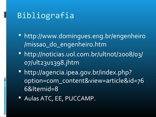 Bibliografia
 http://www.domingues.eng.br/engenheiro
/missao_do_engenheiro.htm
 http://noticias.uol.com.br/ultnot/2008/03/
07/ult23u1398.jhtm
 http://agencia.ipea.gov.br/index.php?
option=com_content&view=article&id=76
6&Itemid=8
 Aulas ATC, EE, PUCCAMP.
 