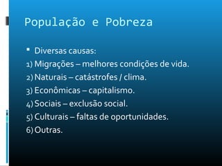 População e Pobreza
 Diversas causas:
1) Migrações – melhores condições de vida.
2)Naturais – catástrofes / clima.
3) Econômicas – capitalismo.
4)Sociais – exclusão social.
5) Culturais – faltas de oportunidades.
6)Outras.
 