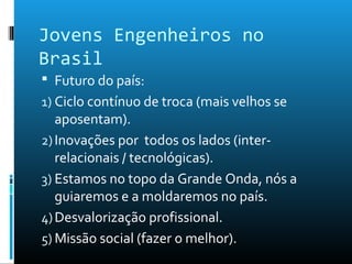 Jovens Engenheiros no
Brasil
 Futuro do país:
1) Ciclo contínuo de troca (mais velhos se
aposentam).
2)Inovações por todos os lados (inter-
relacionais / tecnológicas).
3) Estamos no topo da Grande Onda, nós a
guiaremos e a moldaremos no país.
4)Desvalorização profissional.
5) Missão social (fazer o melhor).
 