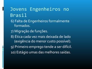 Jovens Engenheiros no
Brasil
6) Falta de Engenheiros formalmente
formados.
7) Migração de funções.
8) Ética cada vez mais deixada de lado
(exigência do menor custo possível).
9) Primeiro emprego tende a ser difícil.
10) Estágio umas das melhores saídas.
 