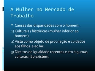 A Mulher no Mercado de
Trabalho
 Causas das disparidades com o homem:
1) Culturais / históricas (mulher inferior ao
homem).
2)Vista como objeto de procriação e cuidados
aos filhos e ao lar.
3) Direitos de igualdade recentes e em algumas
culturas não existem.
 