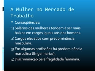 A Mulher no Mercado de
Trabalho
 Conseqüências:
1) Salários das mulheres tendem a ser mais
baixos em cargos iguais aos dos homens.
2)Cargos elevados com predominância
masculina.
3) Em algumas profissões há predominância
masculina (Engenharias).
4)Discriminação pela fragilidade feminina.
 