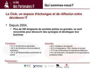 Qui sommes-nous?

Le Club, un espace d'échanges et de réflexion entre
  décideurs IT

• Depuis 2004,
     • Plus de 350 dirigeants de sociétés petites ou grandes, se sont
        rencontrés pour découvrir des synergies et développer leur
        business


Fonctions                                   Activités
    • 51 % de Directions générales              • 42 % d’éditeurs de logiciels
    • 26 % de Directions commerciales et        • 33 % d’intégrateurs, SSII, études et conseil
    marketing                                   • 17 % de constructeurs et opérateurs télécoms
    • 23 % de Responsables partenaires et       • 8 % de financiers, d’analystes et d’organisations
    autres                                      professionnelles


Partenaires :
 