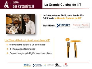 La Grande Cuisine de l’IT


                                   Le 29 novembre 2011, a eu lieu la 2ème
                                   Edition de la Grande Cuisine de l’IT


                                    Nos Hôtes :




Un Dîner débat qui réunit vos cibles VIP
  15 dirigeants autour d’un bon repas
  1 Thématique fédératrice
  Des échanges privilégiés avec vos cibles
 