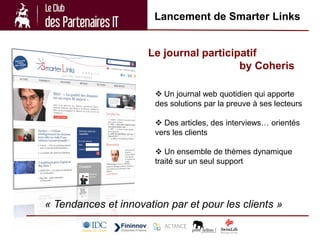 Lancement de Smarter Links


                      Le journal participatif
                                         by Coheris

                        Un journal web quotidien qui apporte
                       des solutions par la preuve à ses lecteurs

                        Des articles, des interviews… orientés
                       vers les clients

                        Un ensemble de thèmes dynamique
                       traité sur un seul support




« Tendances et innovation par et pour les clients »
 