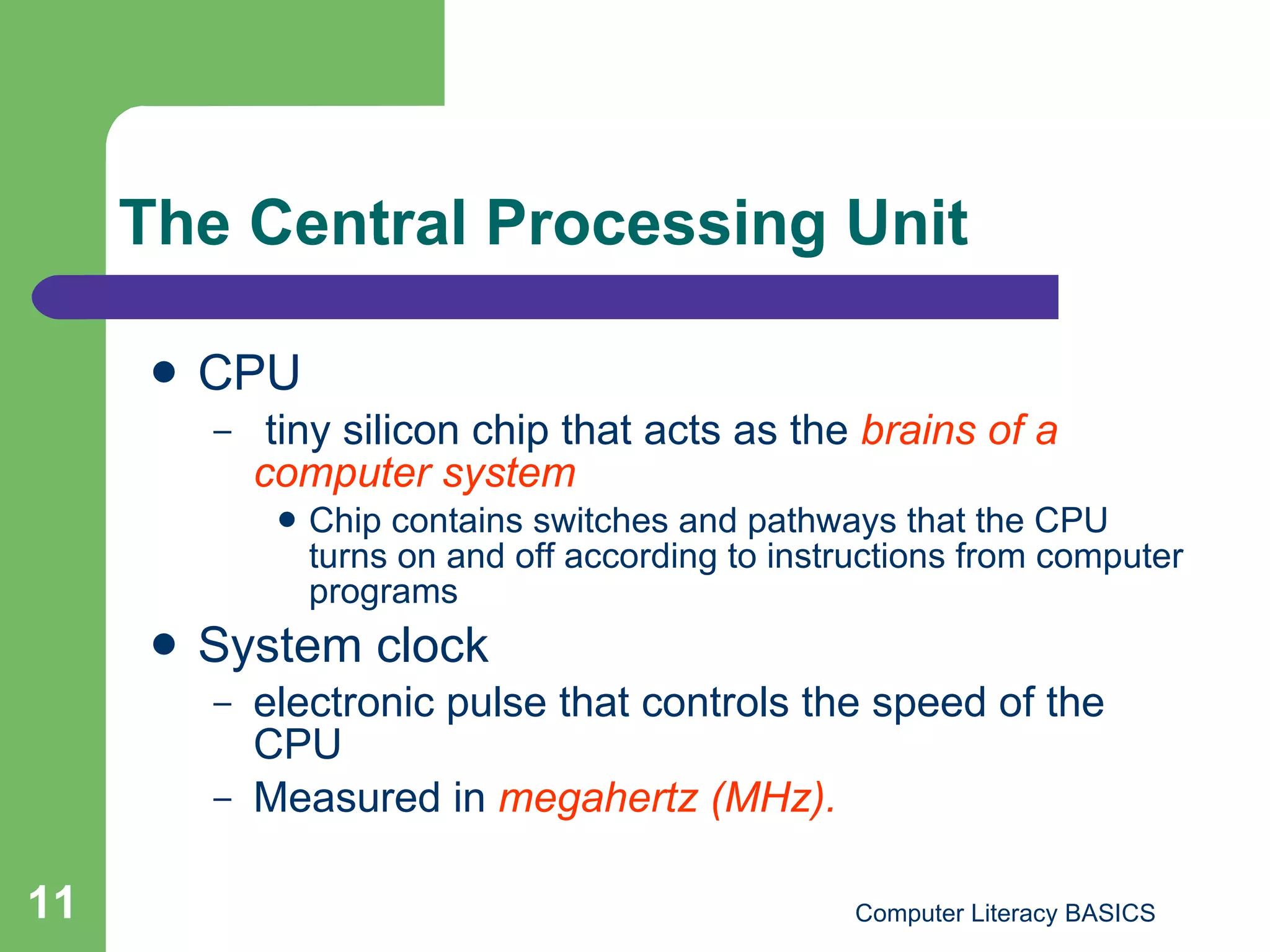 The Central Processing Unit CPU  tiny silicon chip that acts as the  brains of a computer system Chip contains switches and pathways that the CPU turns on and off according to instructions from computer programs System clock  electronic pulse that controls the speed of the CPU Measured in  megahertz (MHz). 