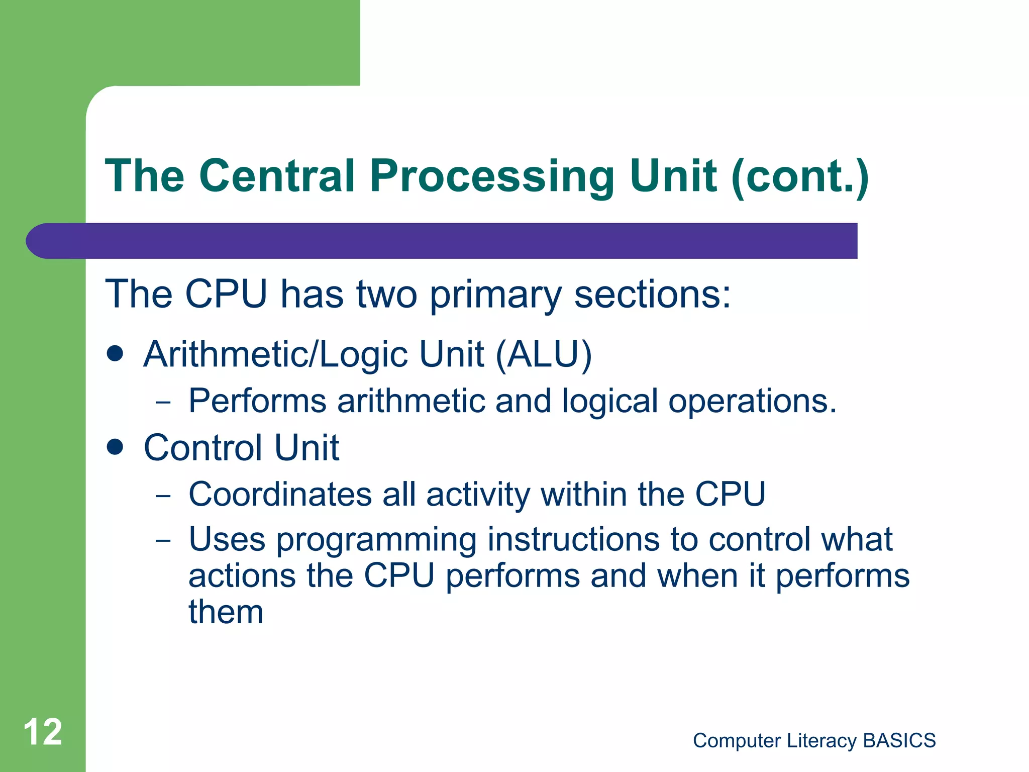 The Central Processing Unit (cont.) The CPU has two primary sections: Arithmetic/Logic Unit (ALU) Performs arithmetic and logical operations. Control Unit Coordinates all activity within the CPU Uses programming instructions to control what actions the CPU performs and when it performs them 