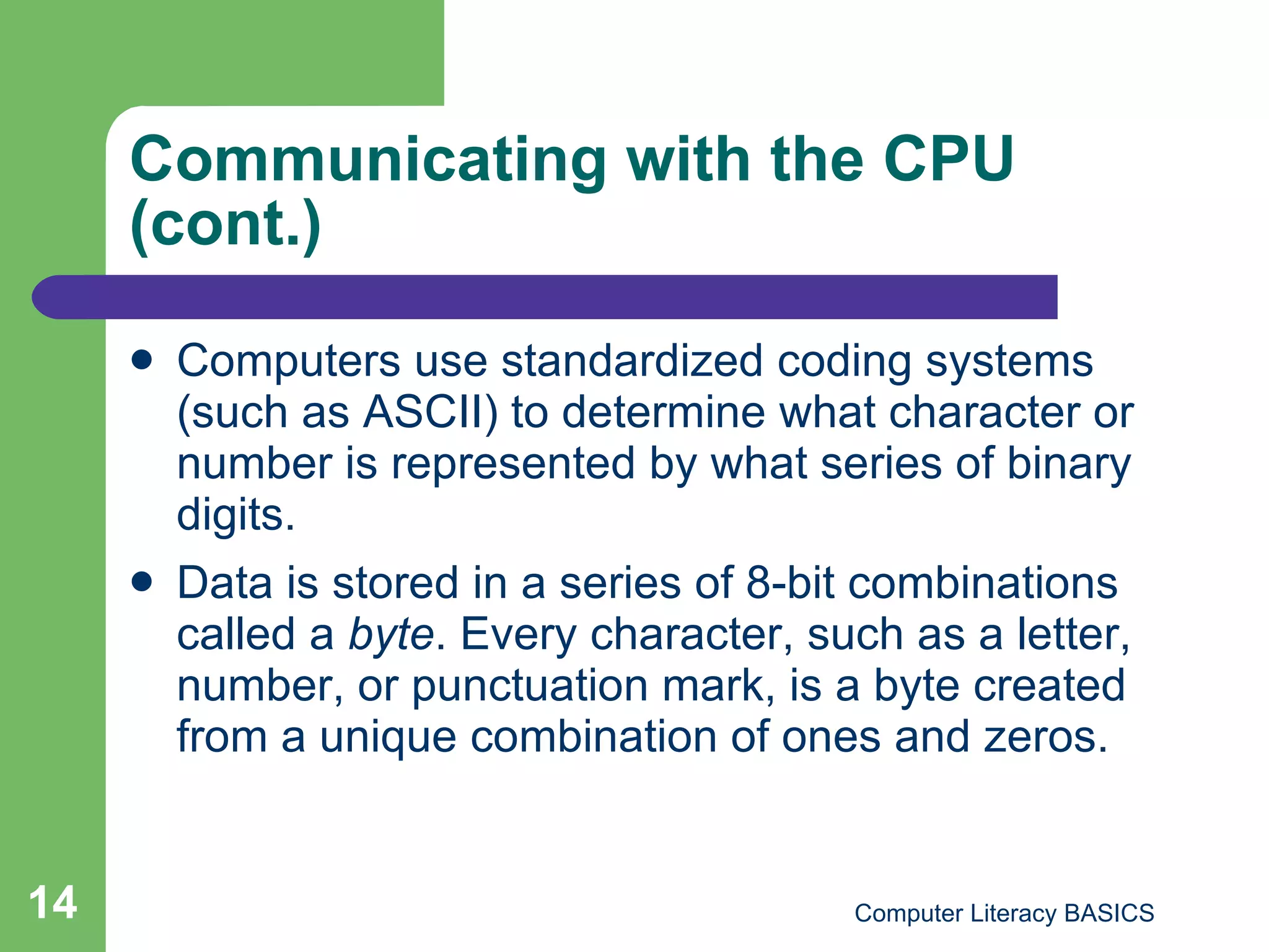 Communicating with the CPU (cont.) Computers use standardized coding systems (such as ASCII) to determine what character or number is represented by what series of binary digits. Data is stored in a series of 8-bit combinations called a  byte . Every character, such as a letter, number, or punctuation mark, is a byte created from a unique combination of ones and zeros. 