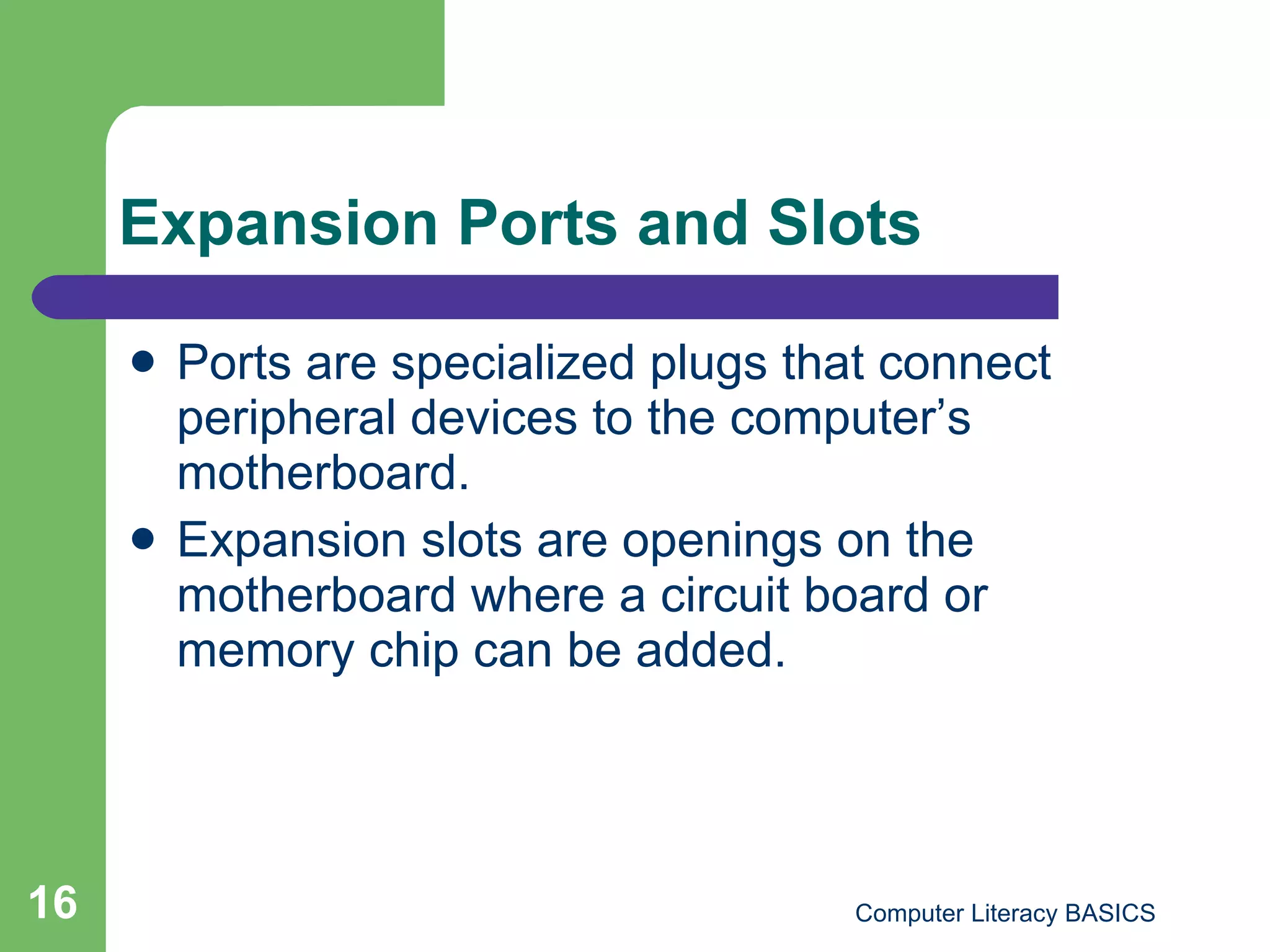 Expansion Ports and Slots Ports are specialized plugs that connect peripheral devices to the computer’s motherboard. Expansion slots are openings on the motherboard where a circuit board or memory chip can be added. 