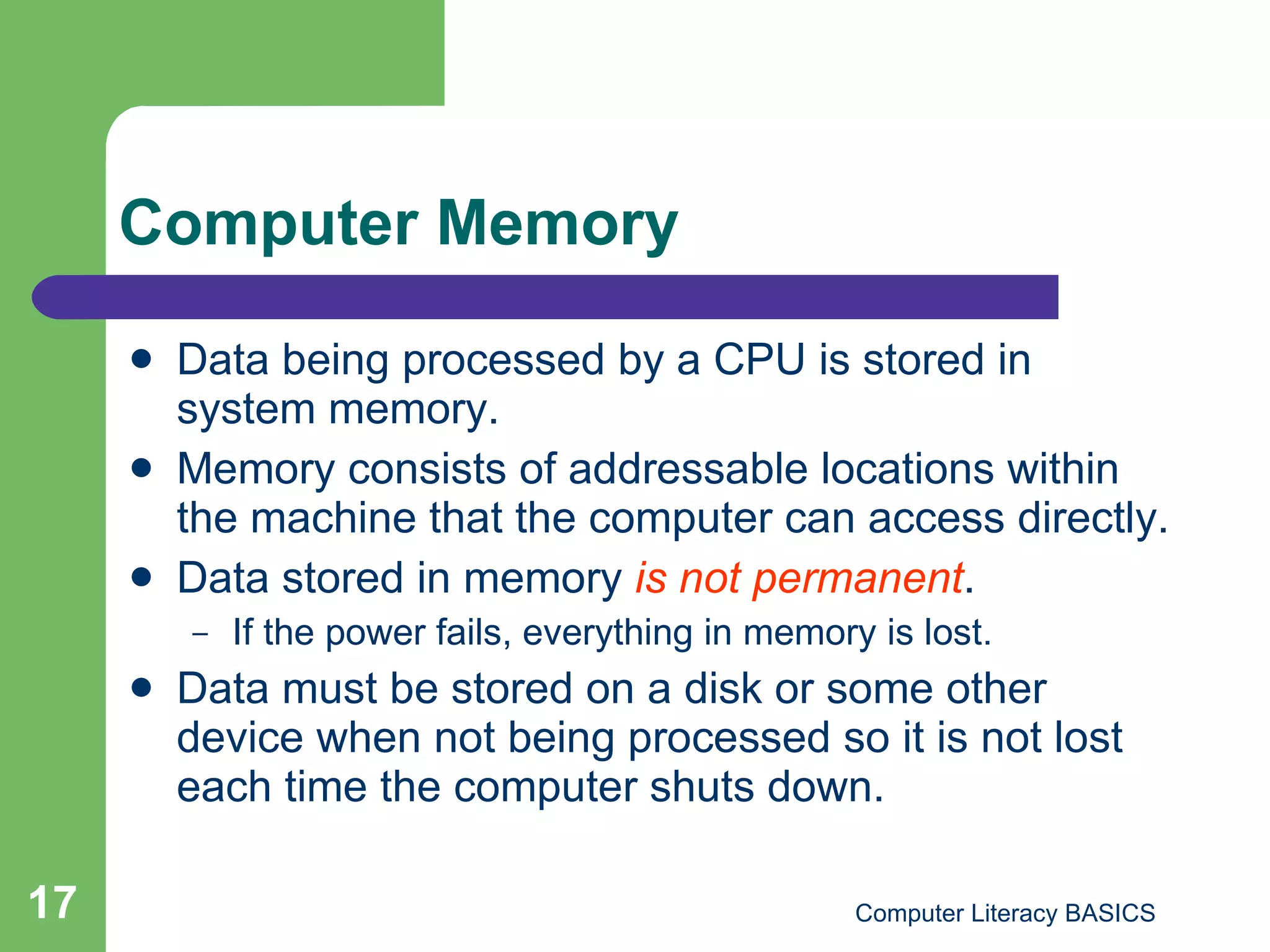 Computer Memory Data being processed by a CPU is stored in system memory.  Memory consists of addressable locations within the machine that the computer can access directly. Data stored in memory  is not permanent .  If the power fails, everything in memory is lost. Data must be stored on a disk or some other device when not being processed so it is not lost each time the computer shuts down. 
