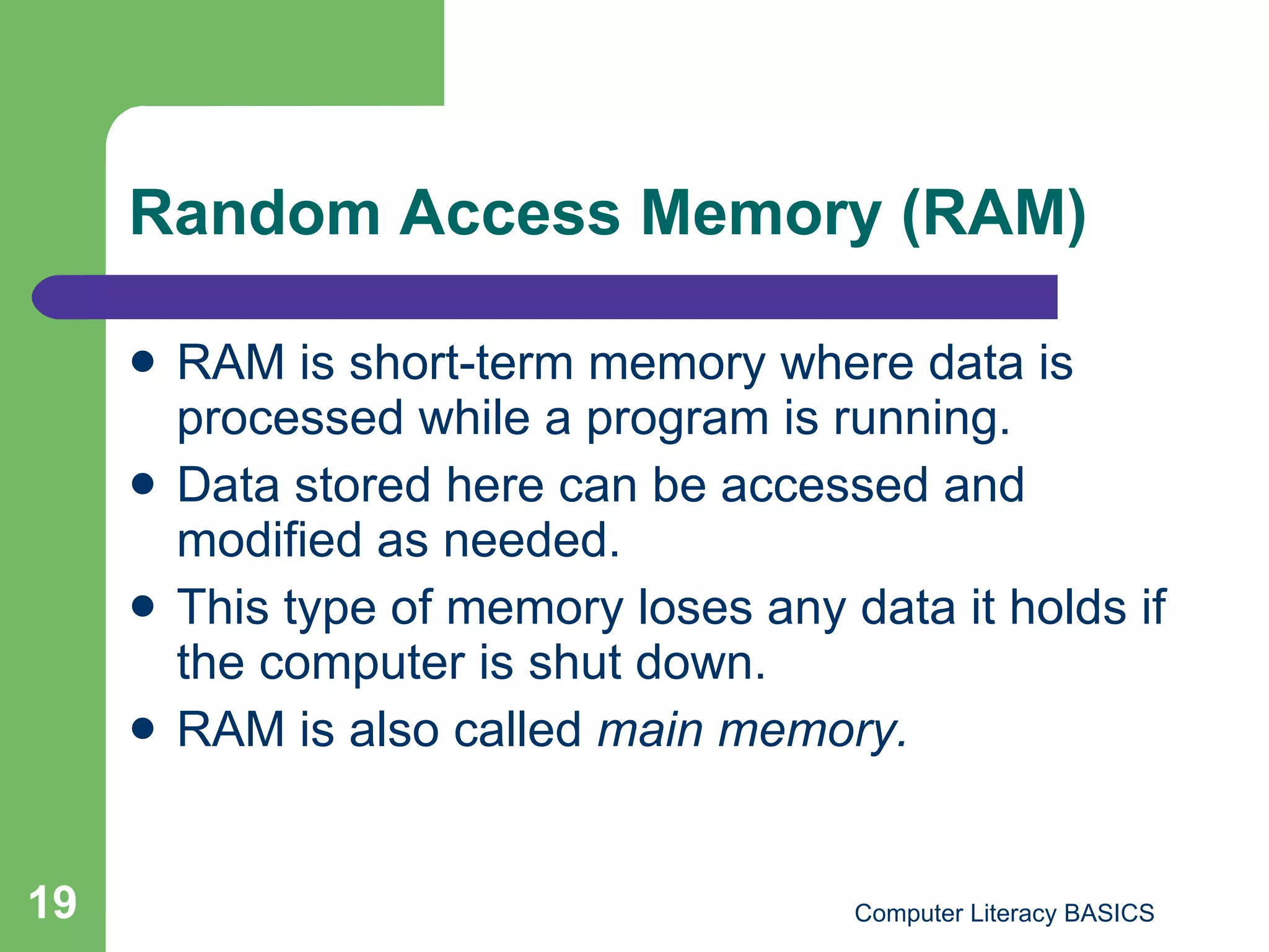 Random Access Memory (RAM) RAM is short-term memory where data is processed while a program is running. Data stored here can be accessed and modified as needed. This type of memory loses any data it holds if the computer is shut down. RAM is also called  main memory. 