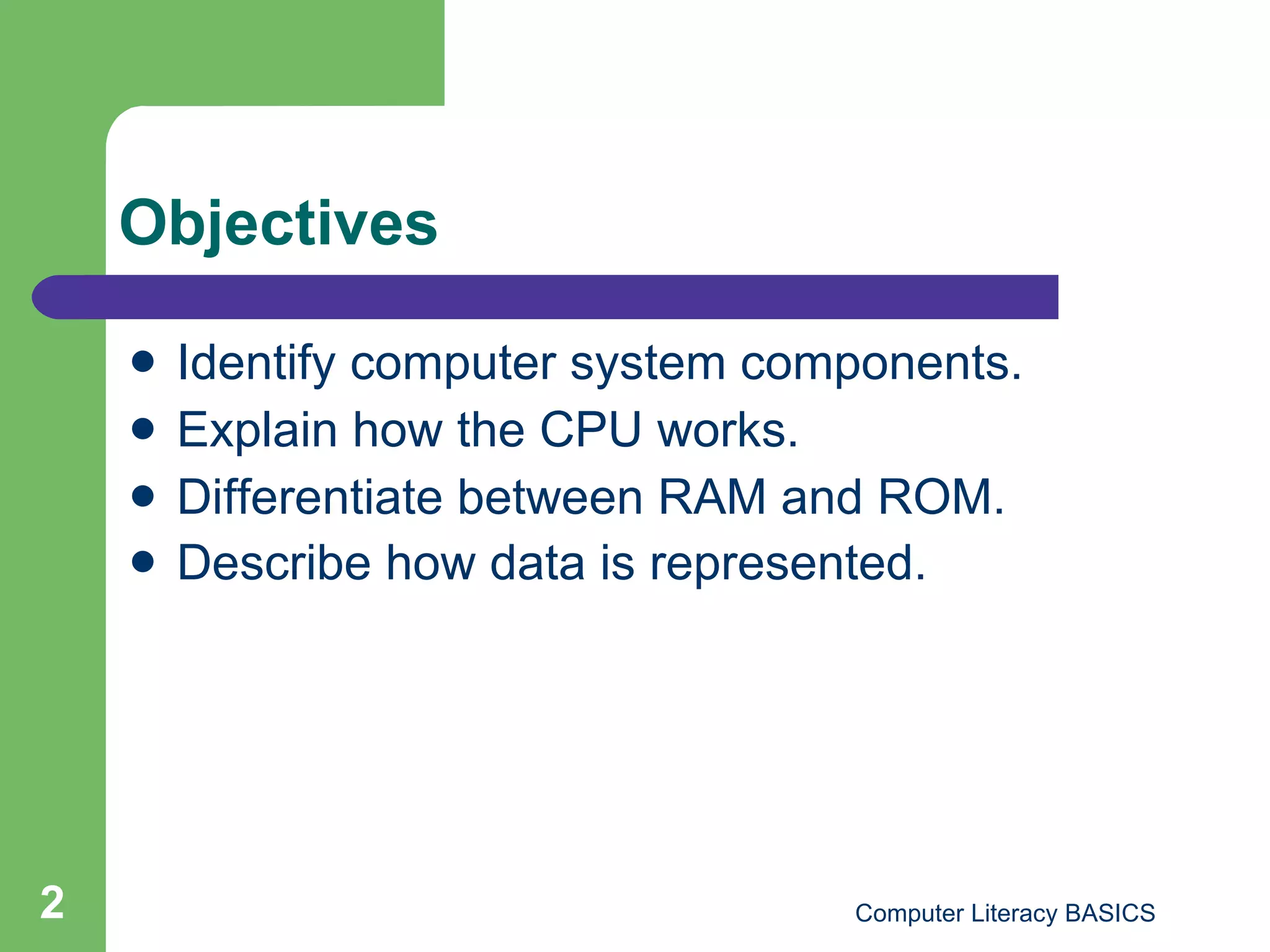 Objectives Identify computer system components. Explain how the CPU works. Differentiate between RAM and ROM. Describe how data is represented.   