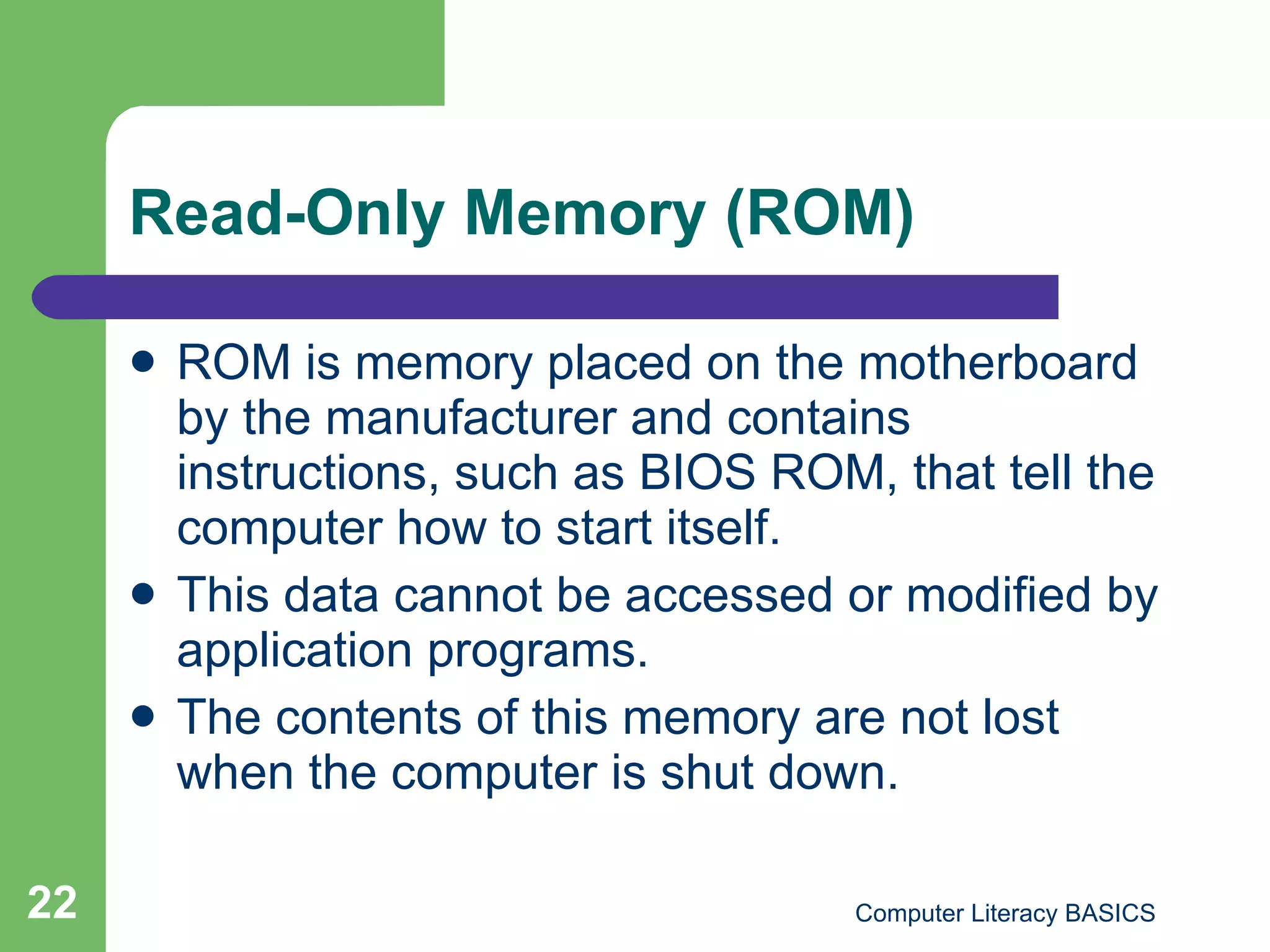 Read-Only Memory (ROM) ROM is memory placed on the motherboard by the manufacturer and contains instructions, such as BIOS ROM, that tell the computer how to start itself. This data cannot be accessed or modified by application programs. The contents of this memory are not lost when the computer is shut down. 