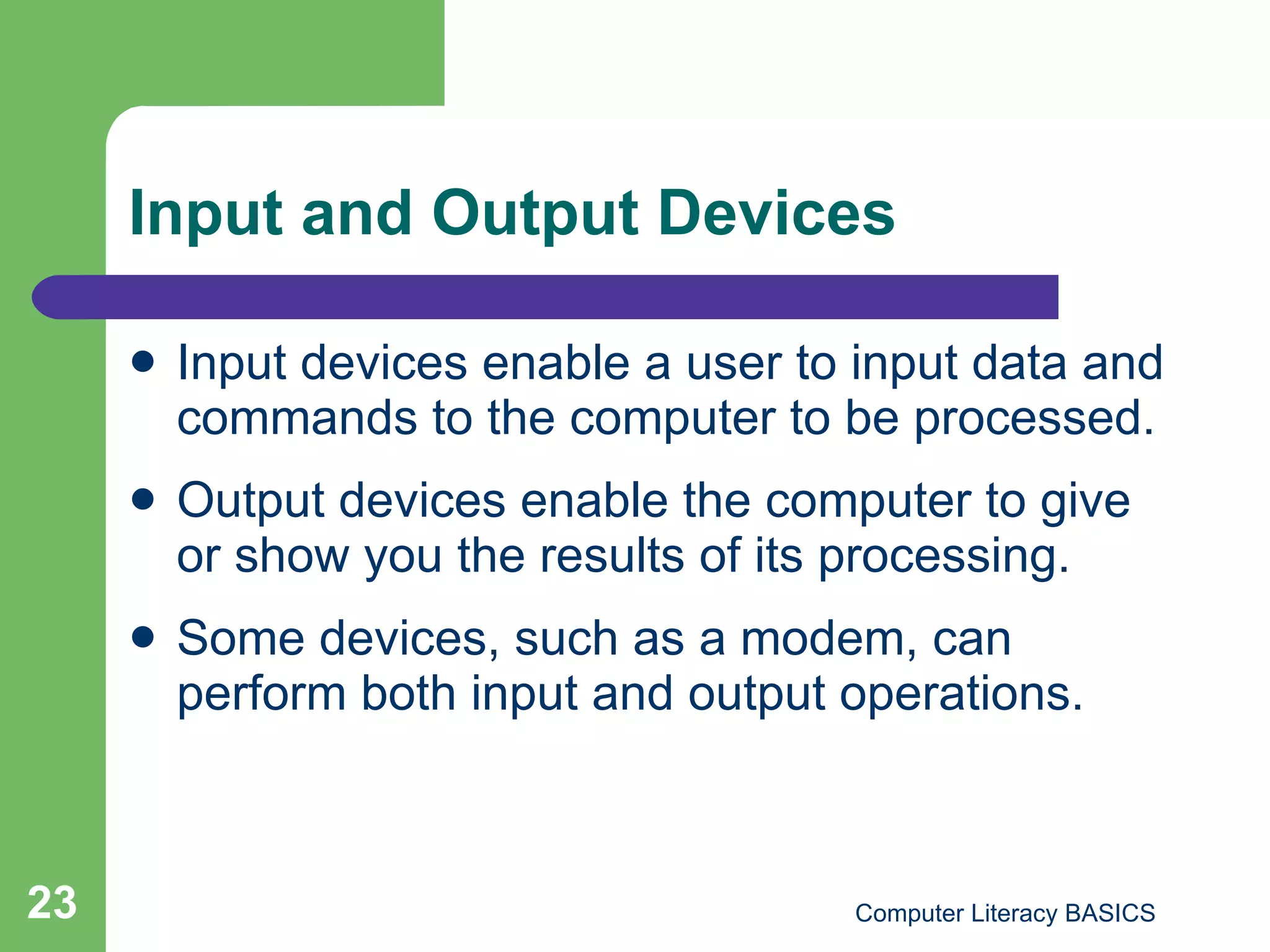 Input and Output Devices Input devices enable a user to input data and commands to the computer to be processed. Output devices enable the computer to give or show you the results of its processing. Some devices, such as a modem, can perform both input and output operations. 
