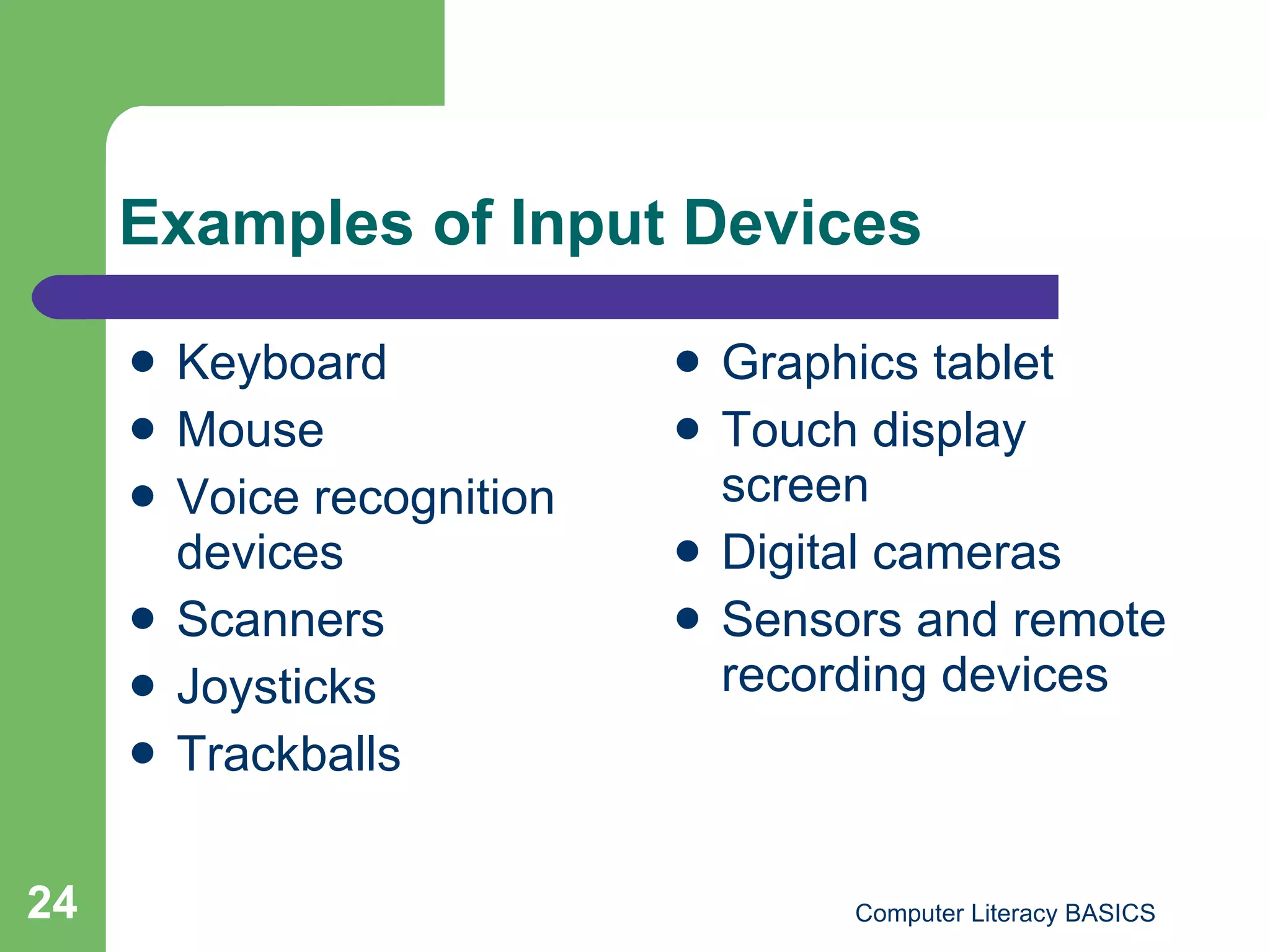 Examples of Input Devices Keyboard Mouse Voice recognition devices Scanners Joysticks Trackballs Graphics tablet Touch display screen Digital cameras Sensors and remote recording devices 