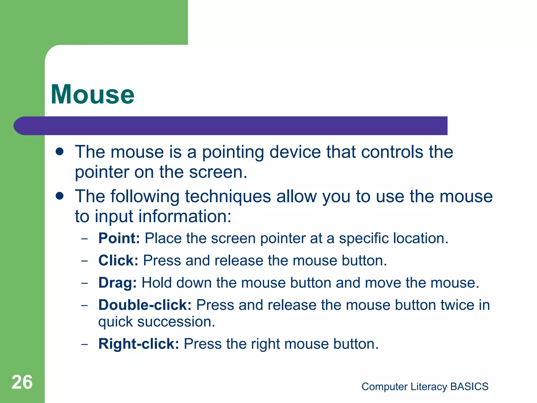 Mouse The mouse is a pointing device that controls the pointer on the screen. The following techniques allow you to use the mouse to input information:  Point:  Place the screen pointer at a specific location. Click:  Press and release the mouse button. Drag:  Hold down the mouse button and move the mouse. Double-click:  Press and release the mouse button twice in quick succession. Right-click:  Press the right mouse button. 