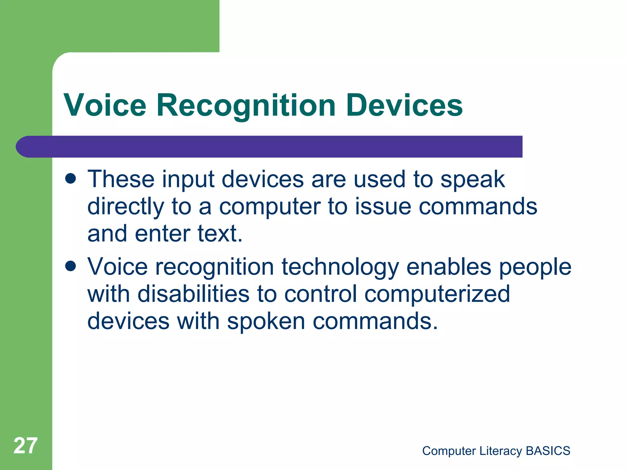 Voice Recognition Devices These input devices are used to speak directly to a computer to issue commands and enter text. Voice recognition technology enables people with disabilities to control computerized devices with spoken commands. 