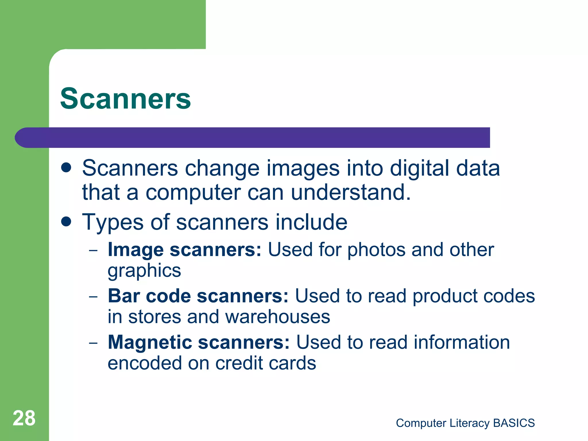 Scanners Scanners change images into digital data that a computer can understand. Types of scanners include Image scanners:  Used for photos and other graphics Bar code scanners:  Used to read product codes in stores and warehouses Magnetic scanners:  Used to read information encoded on credit cards 