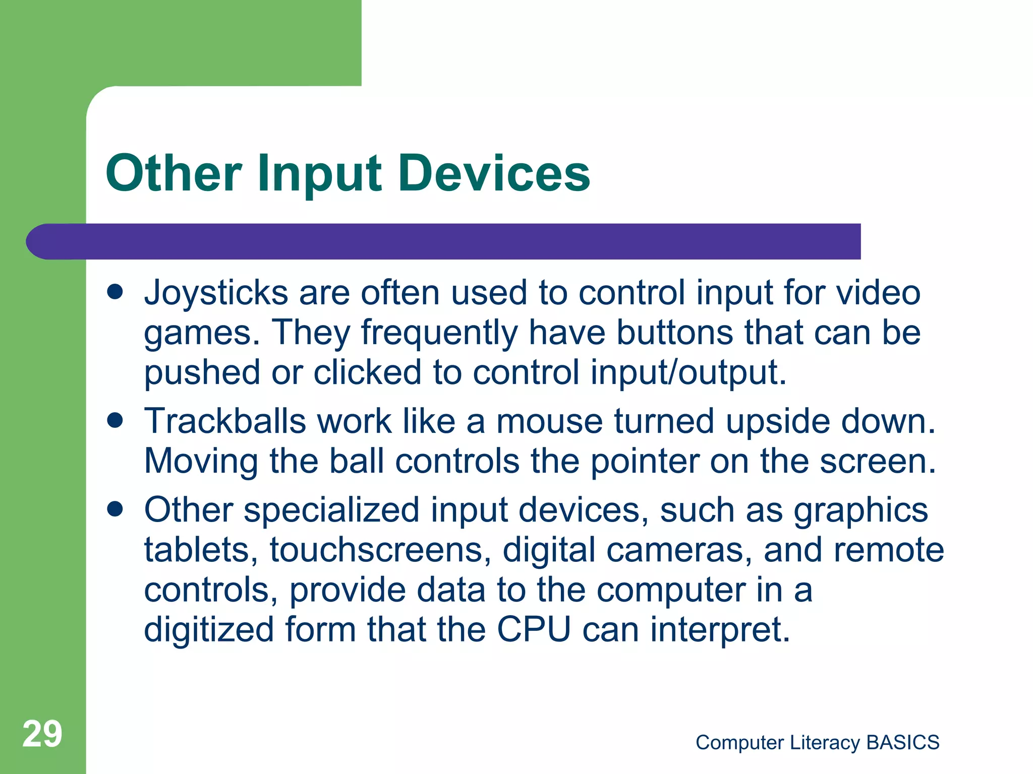 Other Input Devices Joysticks are often used to control input for video games. They frequently have buttons that can be pushed or clicked to control input/output. Trackballs work like a mouse turned upside down. Moving the ball controls the pointer on the screen. Other specialized input devices, such as graphics tablets, touchscreens, digital cameras, and remote controls, provide data to the computer in a digitized form that the CPU can interpret. 