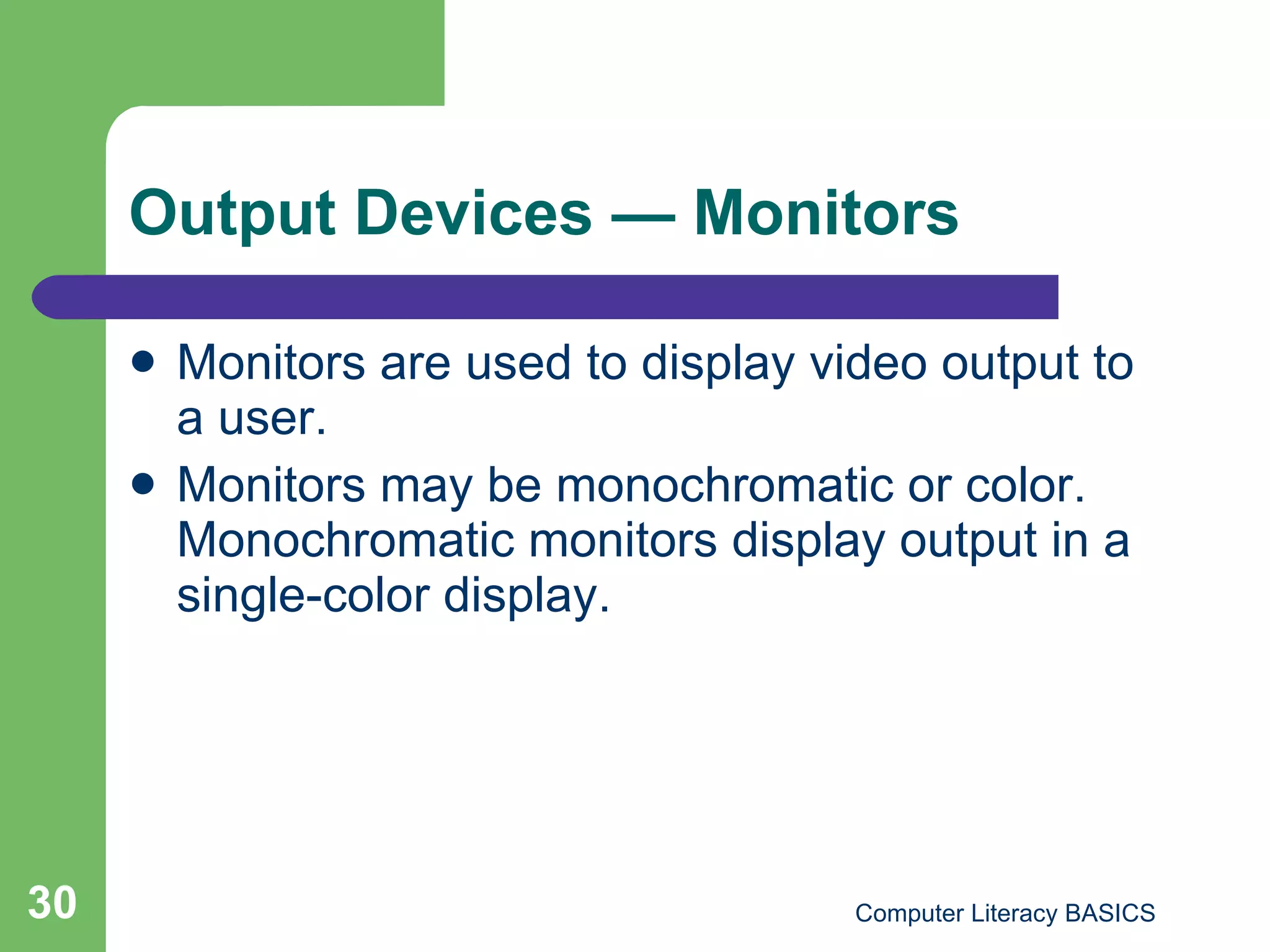 Output Devices  — Monitors Monitors are used to display video output to a user. Monitors may be monochromatic or color. Monochromatic monitors display output in a single-color display. 