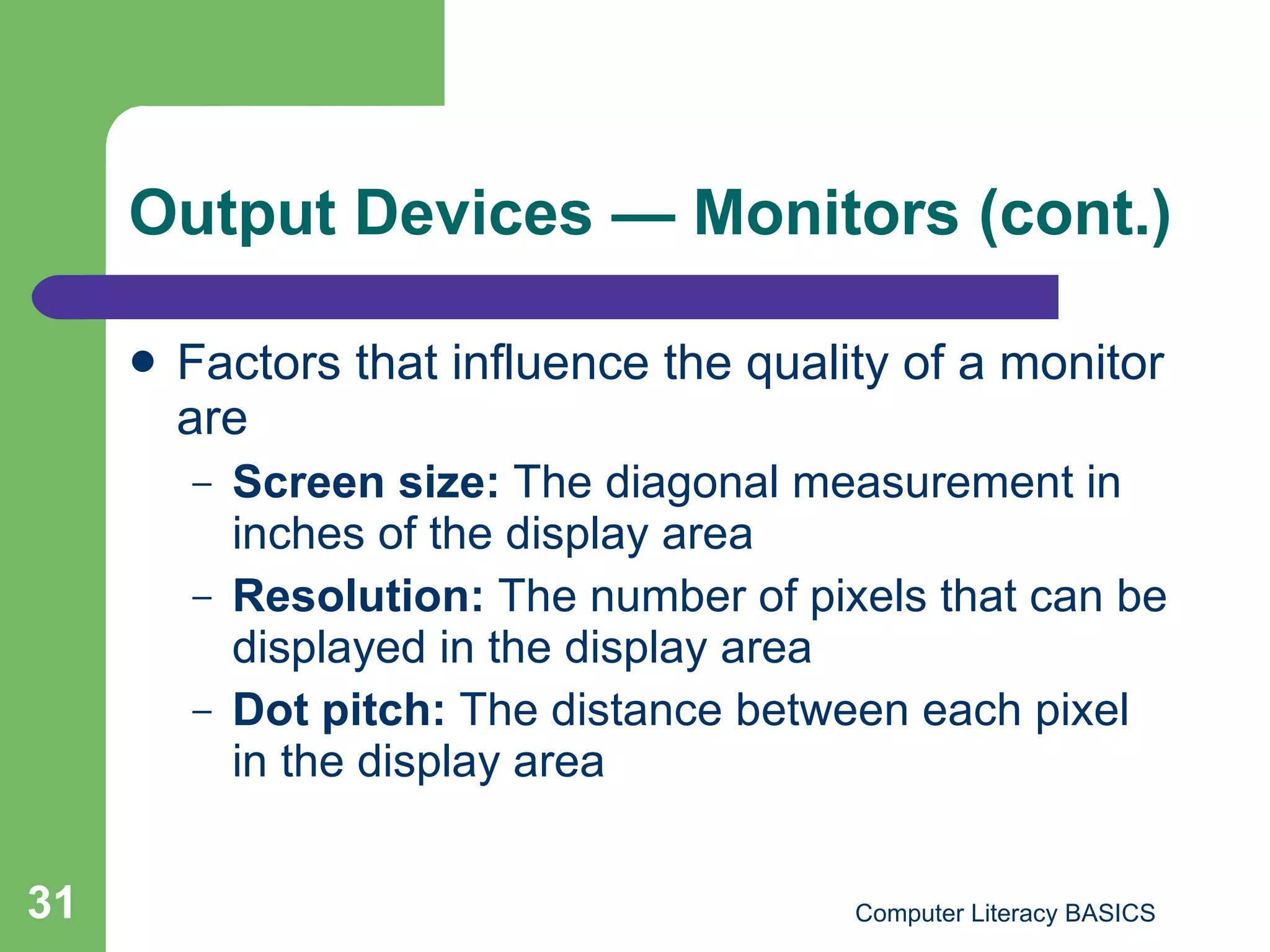 Output Devices  — Monitors (cont.) Factors that influence the quality of a monitor are Screen size:  The diagonal measurement in inches of the display area Resolution:  The number of pixels that can be displayed in the display area Dot pitch:  The distance between each pixel in the display area 