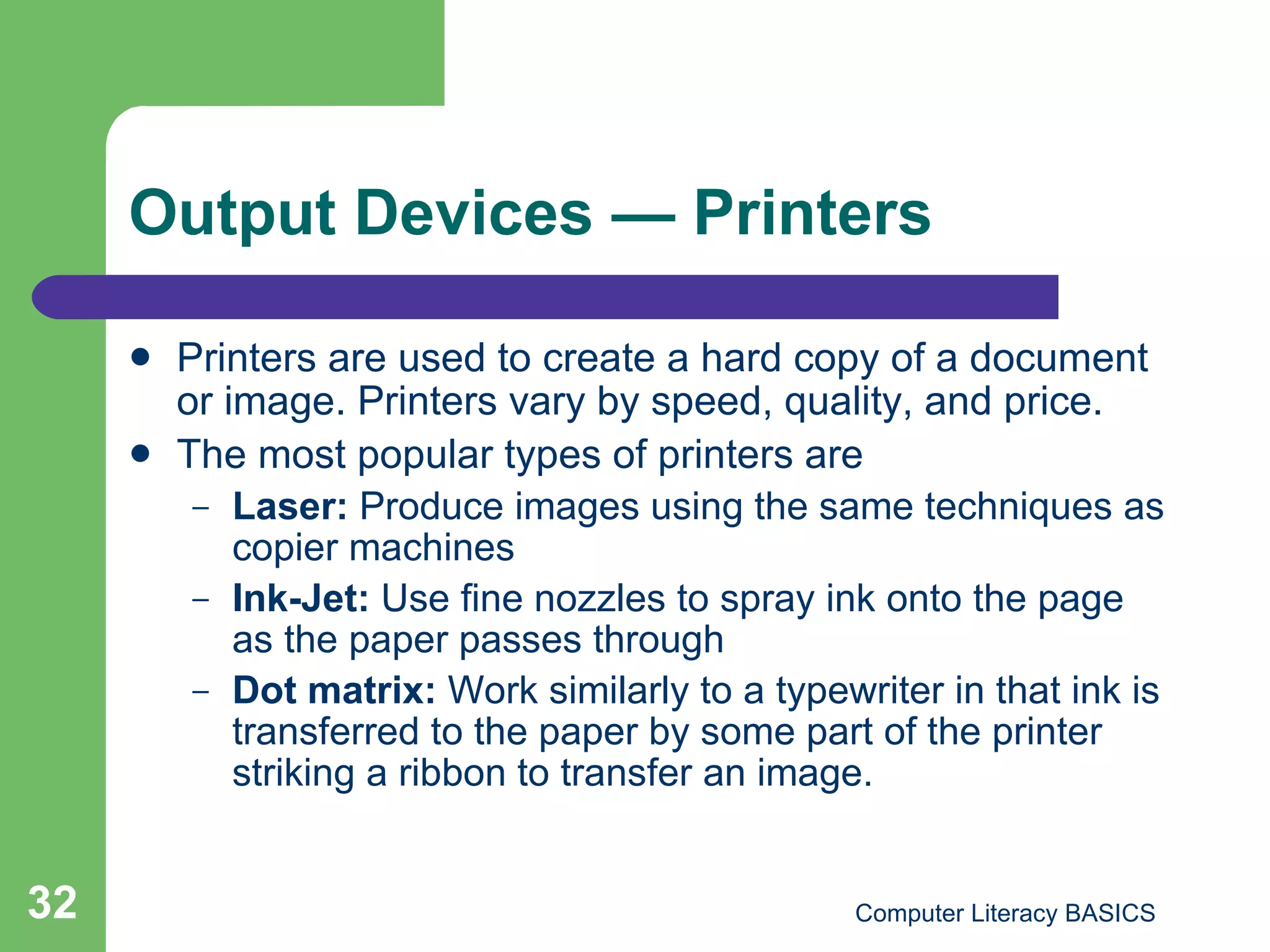 Output Devices  — Printers Printers are used to create a hard copy of a document or image. Printers vary by speed, quality, and price. The most popular types of printers are Laser:  Produce images using the same techniques as copier machines Ink-Jet:  Use fine nozzles to spray ink onto the page as the paper passes through Dot matrix:  Work similarly to a typewriter in that ink is transferred to the paper by some part of the printer striking a ribbon to transfer an image. 