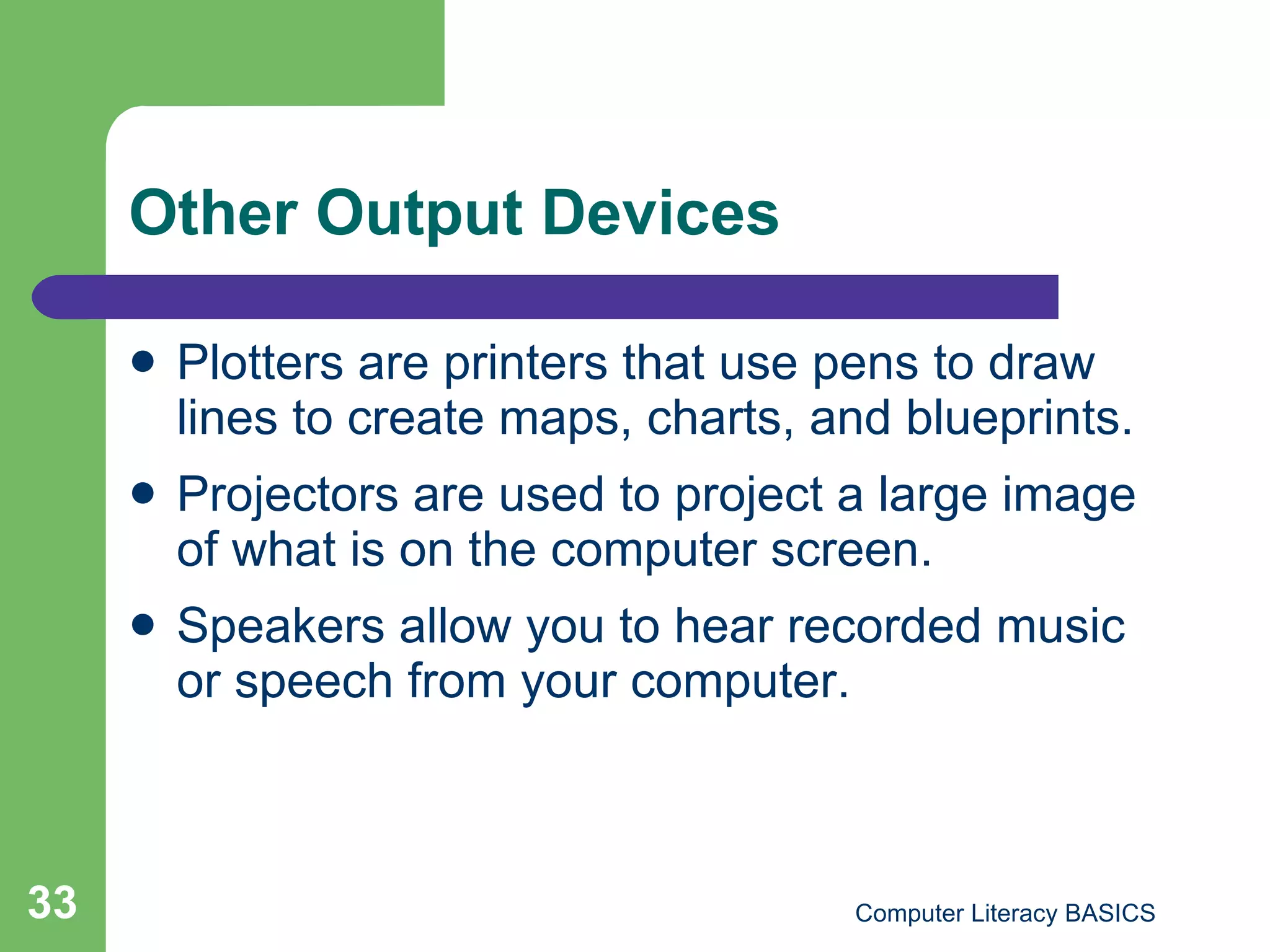 Other Output Devices Plotters are printers that use pens to draw lines to create maps, charts, and blueprints. Projectors are used to project a large image of what is on the computer screen. Speakers allow you to hear recorded music or speech from your computer. 