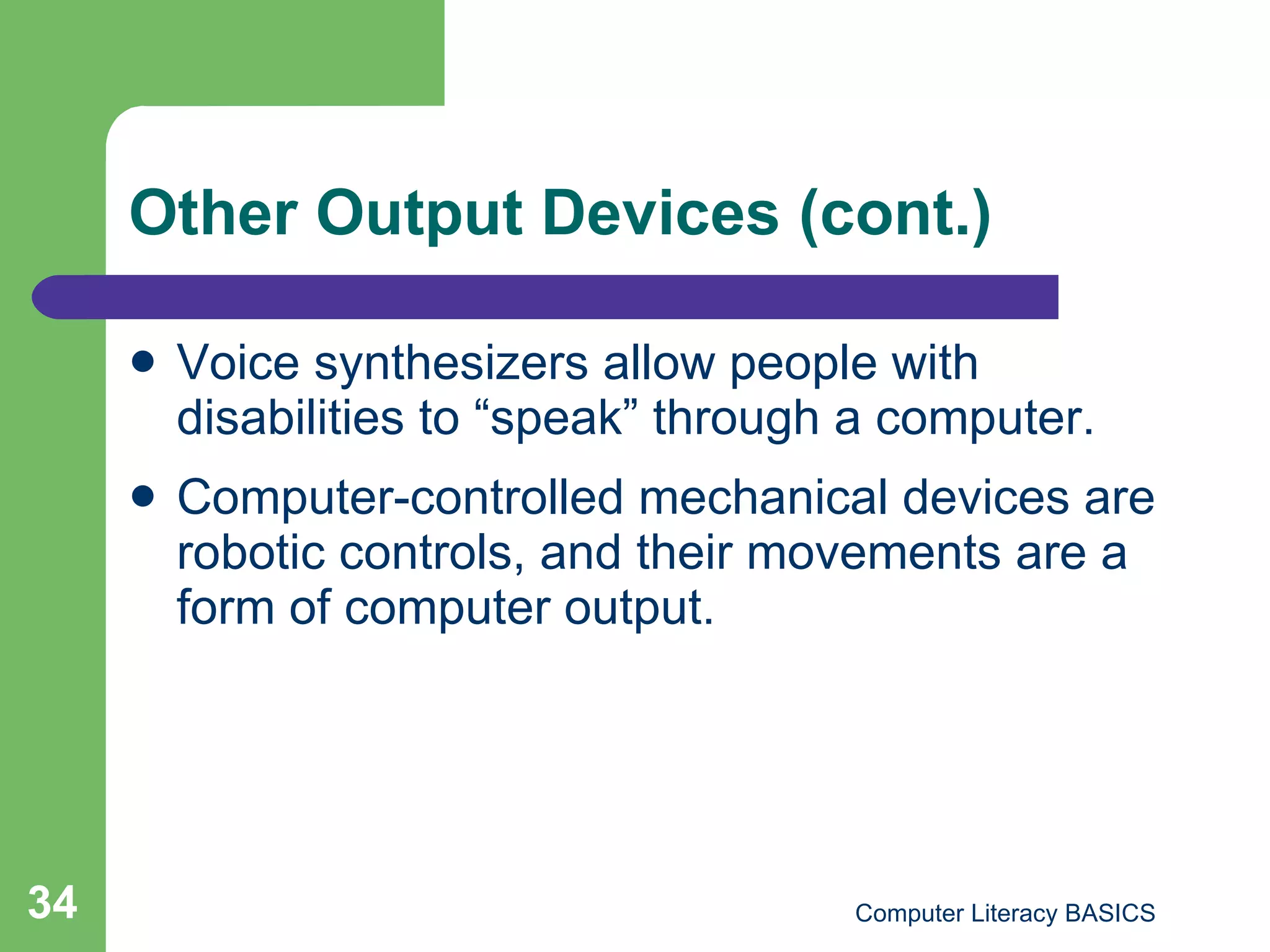Other Output Devices (cont.) Voice synthesizers allow people with disabilities to “speak” through a computer. Computer-controlled mechanical devices are robotic controls, and their movements are a form of computer output. 
