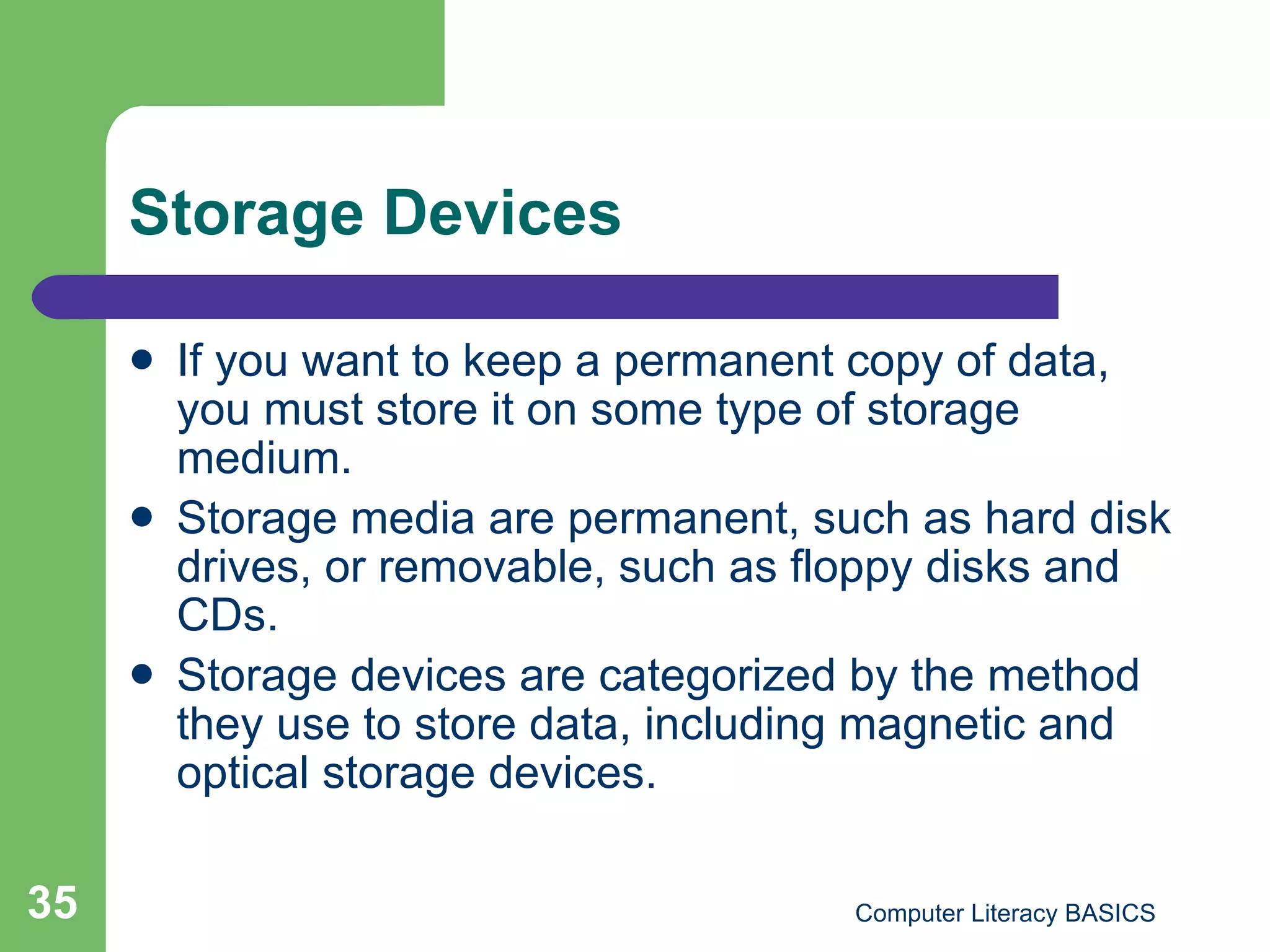 Storage Devices If you want to keep a permanent copy of data, you must store it on some type of storage medium. Storage media are permanent, such as hard disk drives, or removable, such as floppy disks and CDs. Storage devices are categorized by the method they use to store data, including magnetic and optical storage devices. 