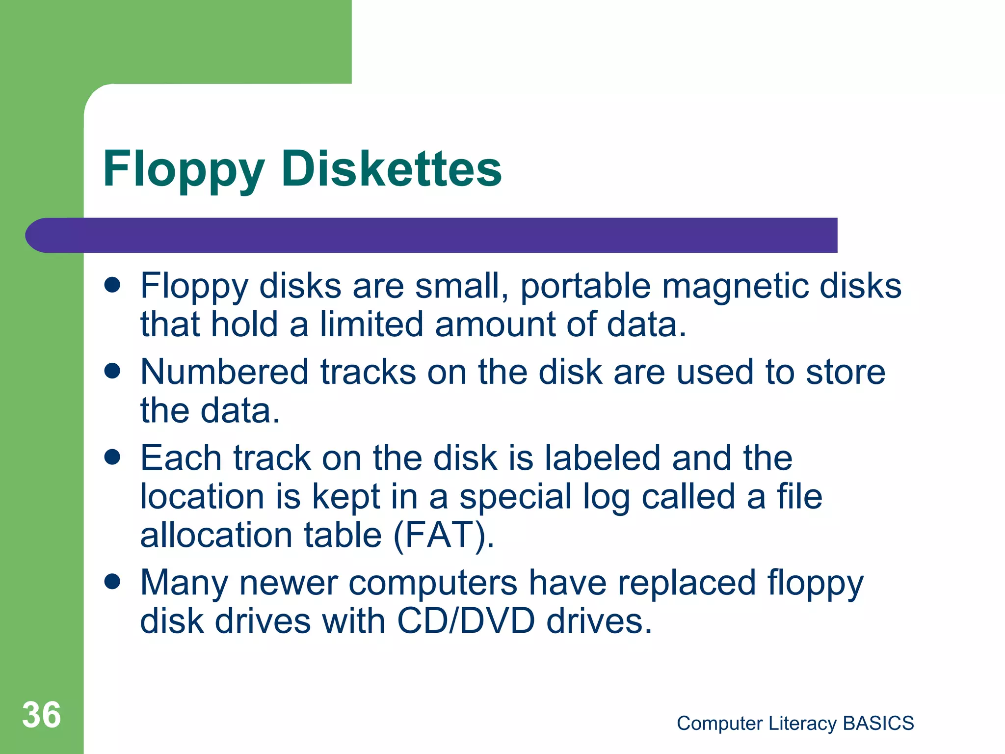 Floppy Diskettes Floppy disks are small, portable magnetic disks that hold a limited amount of data. Numbered tracks on the disk are used to store the data. Each track on the disk is labeled and the location is kept in a special log called a file allocation table (FAT). Many newer computers have replaced floppy disk drives with CD/DVD drives. 