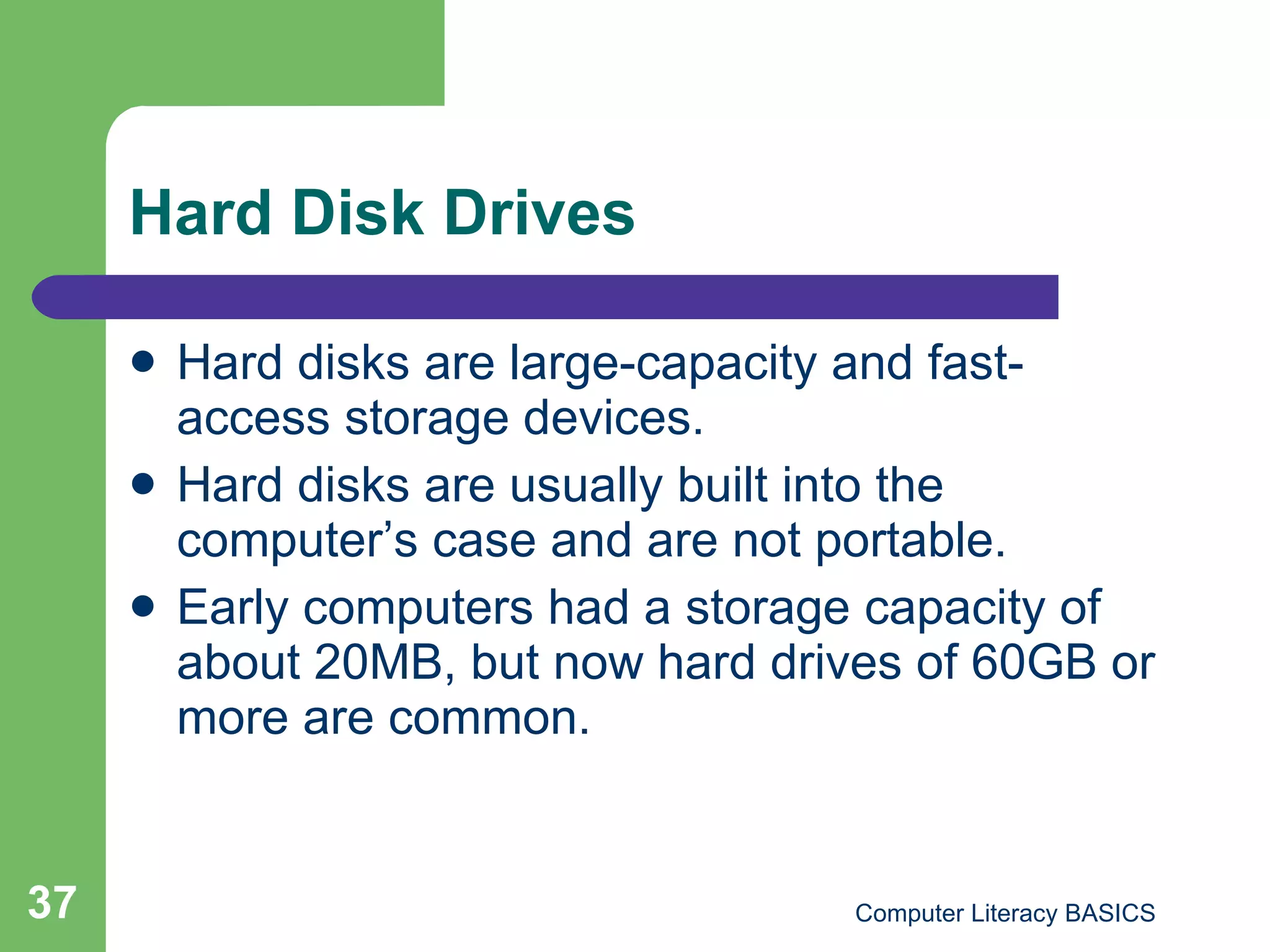 Hard Disk Drives Hard disks are large-capacity and fast-access storage devices. Hard disks are usually built into the computer’s case and are not portable. Early computers had a storage capacity of about 20MB, but now hard drives of 60GB or more are common. 