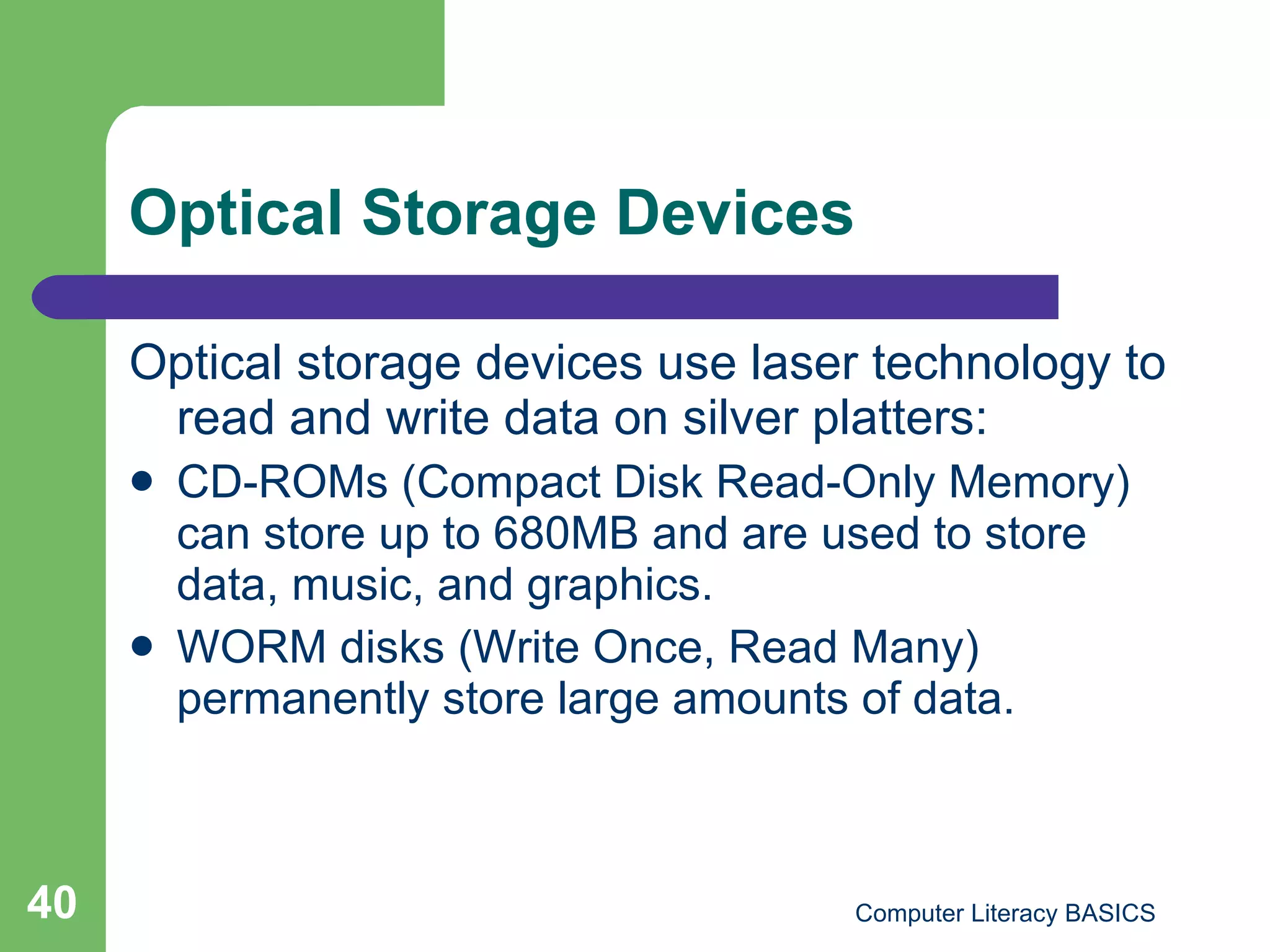 Optical Storage Devices Optical storage devices use laser technology to read and write data on silver platters: CD-ROMs (Compact Disk Read-Only Memory) can store up to 680MB and are used to store data, music, and graphics. WORM disks (Write Once, Read Many) permanently store large amounts of data. 
