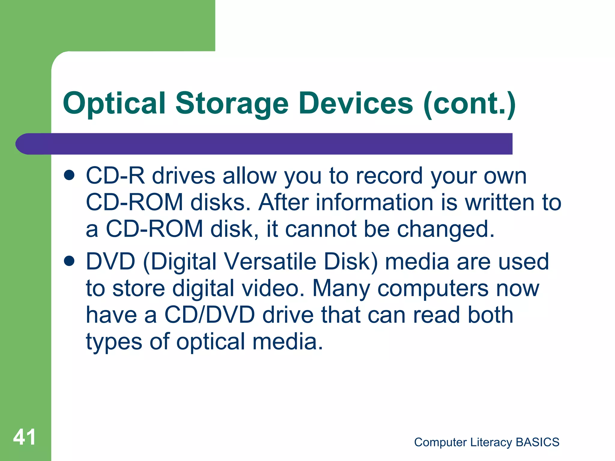 Optical Storage Devices (cont.) CD-R drives allow you to record your own CD-ROM disks. After information is written to a CD-ROM disk, it cannot be changed. DVD (Digital Versatile Disk) media are used to store digital video. Many computers now have a CD/DVD drive that can read both types of optical media. 