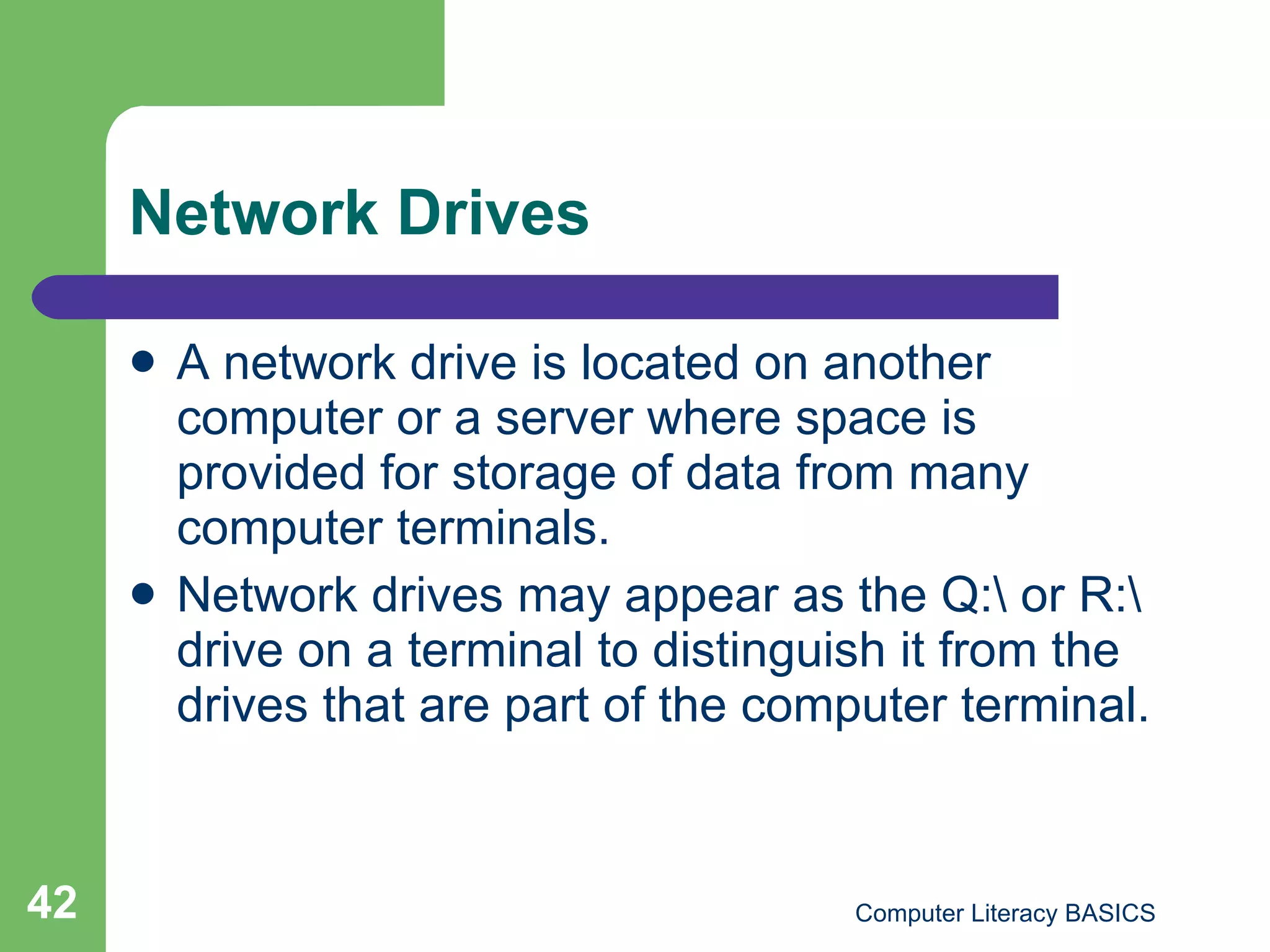 Network Drives A network drive is located on another computer or a server where space is provided for storage of data from many computer terminals. Network drives may appear as the Q:\ or R:\ drive on a terminal to distinguish it from the drives that are part of the computer terminal. 