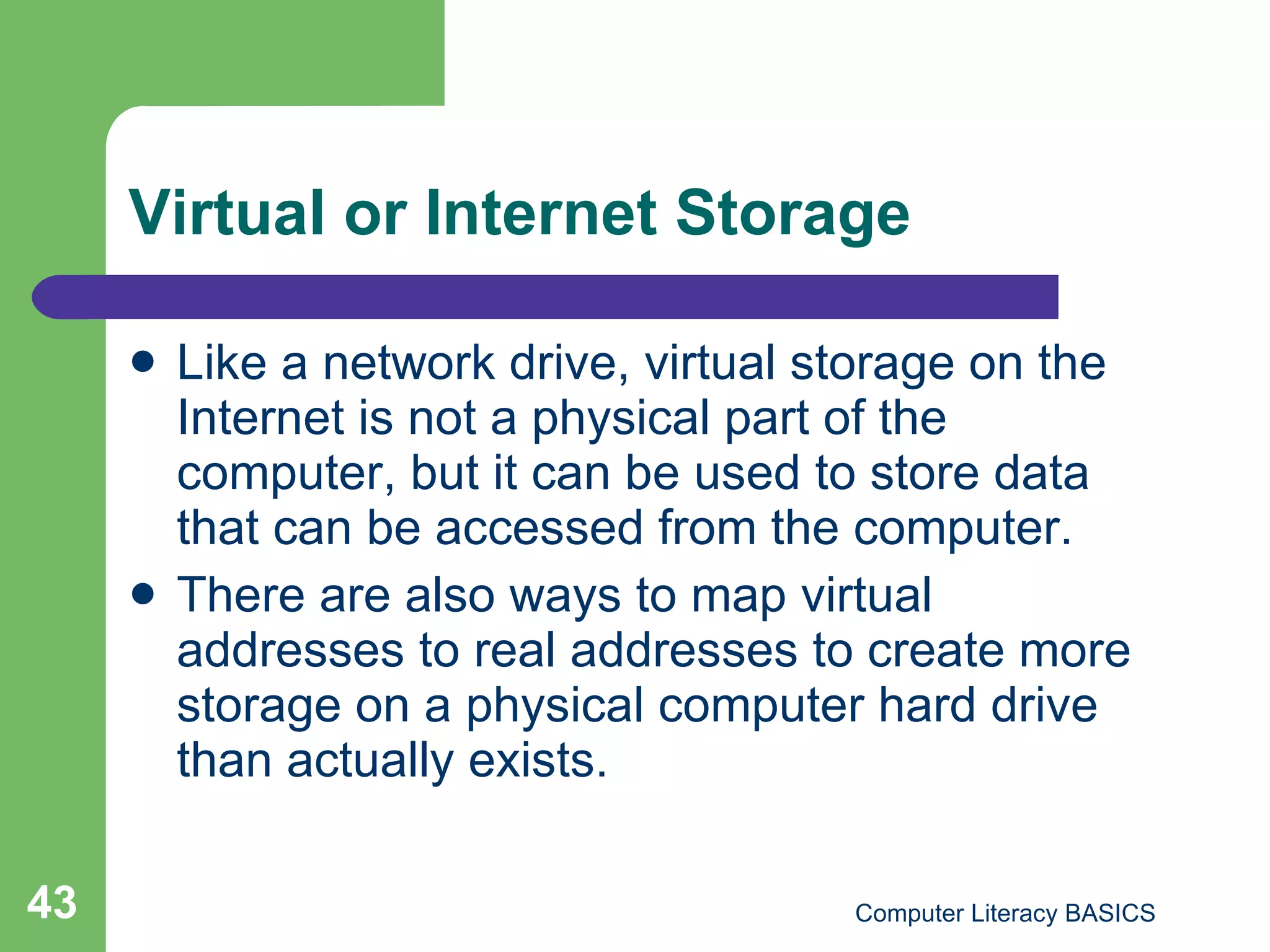 Virtual or Internet Storage Like a network drive, virtual storage on the Internet is not a physical part of the computer, but it can be used to store data that can be accessed from the computer. There are also ways to map virtual addresses to real addresses to create more storage on a physical computer hard drive than actually exists. 
