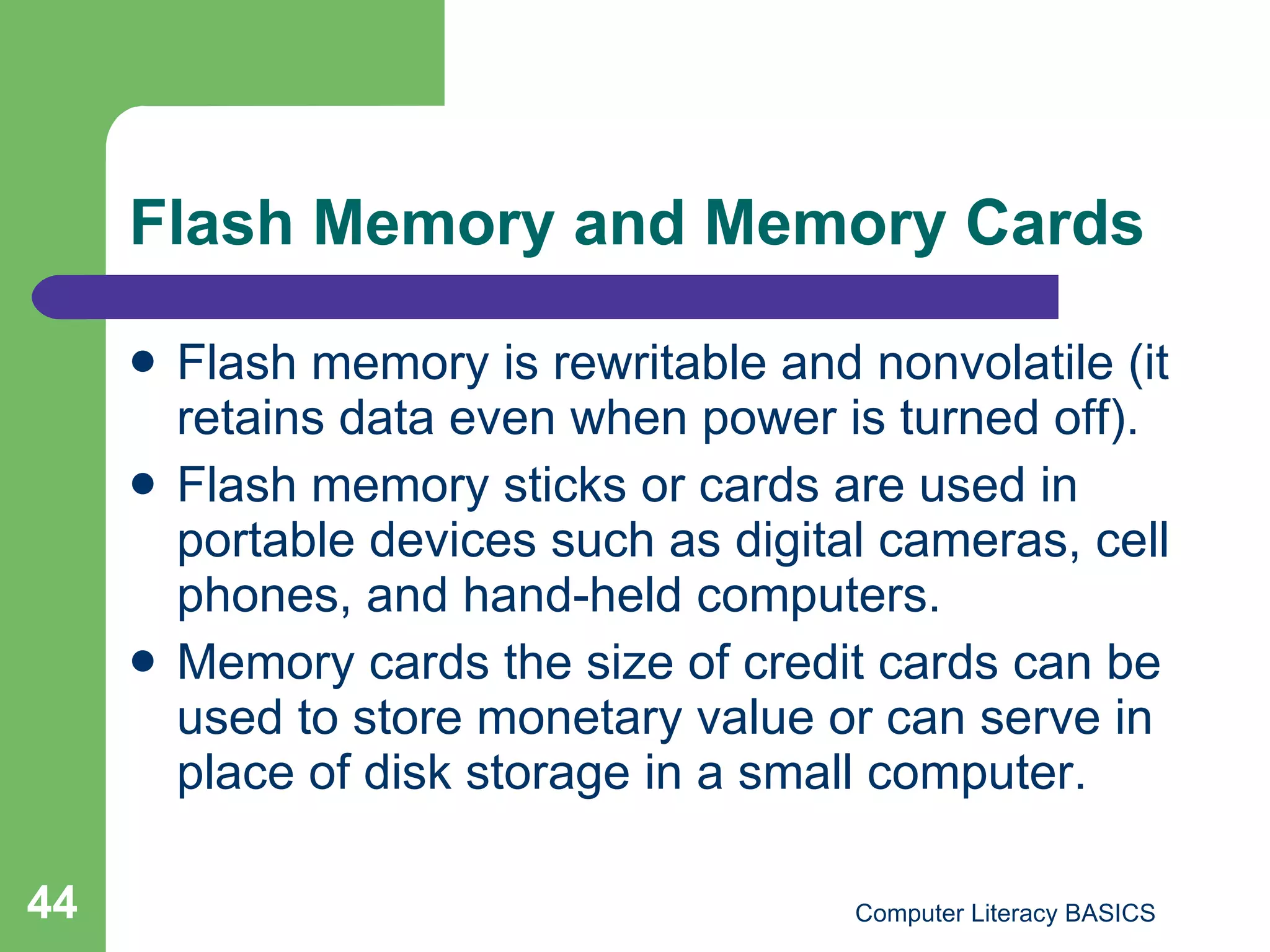 Flash Memory and Memory Cards Flash memory is rewritable and nonvolatile (it retains data even when power is turned off). Flash memory sticks or cards are used in portable devices such as digital cameras, cell phones, and hand-held computers. Memory cards the size of credit cards can be used to store monetary value or can serve in place of disk storage in a small computer. 