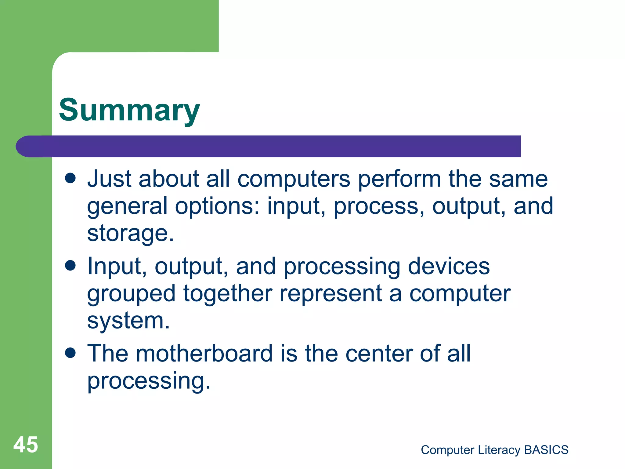 Summary Just about all computers perform the same general options: input, process, output, and storage. Input, output, and processing devices grouped together represent a computer system. The motherboard is the center of all processing. 