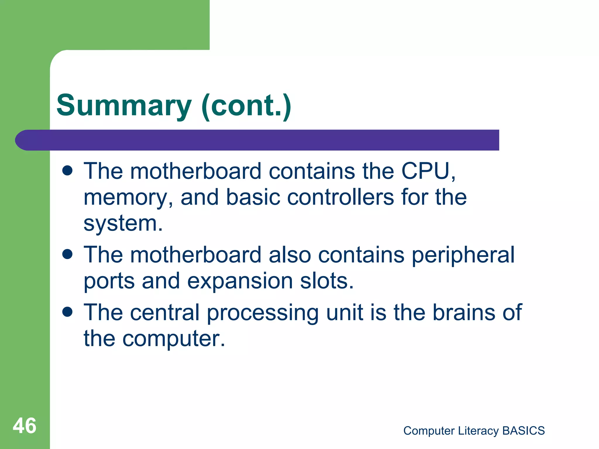 Summary (cont.) The motherboard contains the CPU, memory, and basic controllers for the system. The motherboard also contains peripheral ports and expansion slots. The central processing unit is the brains of the computer. 