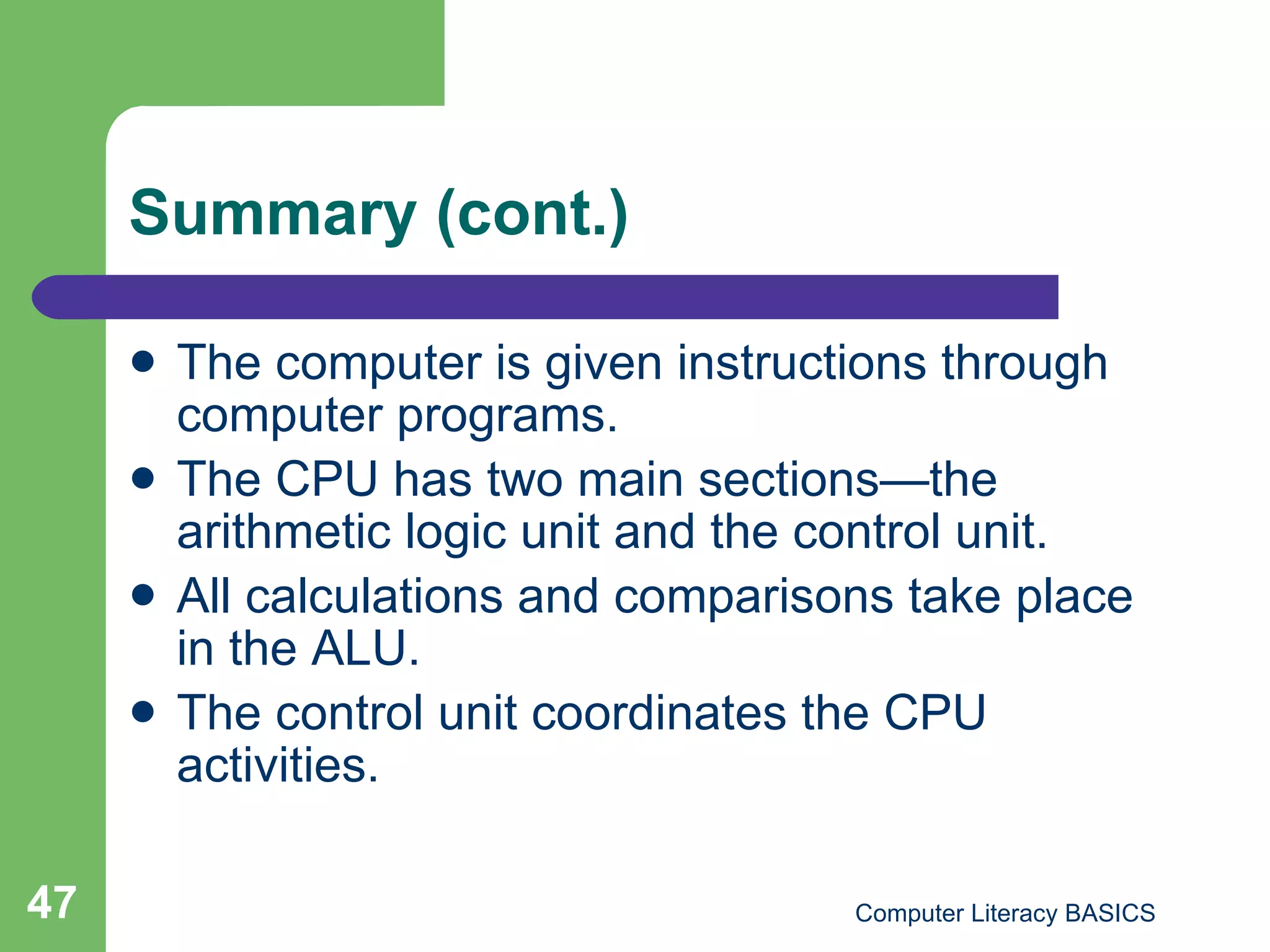 Summary (cont.) The computer is given instructions through computer programs. The CPU has two main sections—the arithmetic logic unit and the control unit. All calculations and comparisons take place in the ALU. The control unit coordinates the CPU activities. 