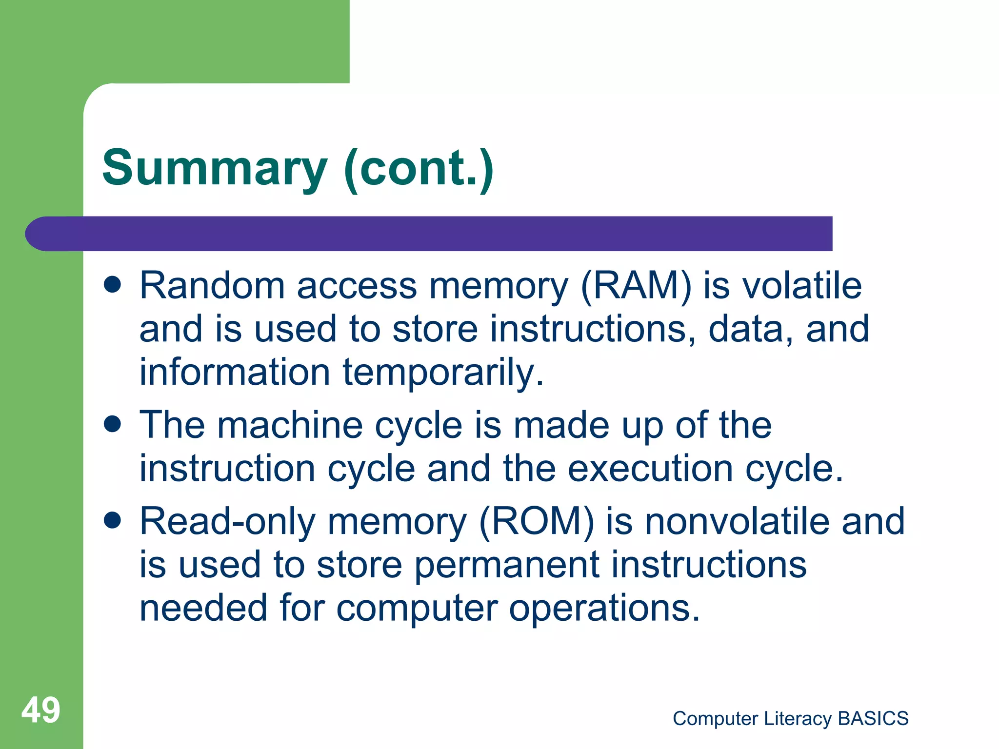 Summary (cont.) Random access memory (RAM) is volatile and is used to store instructions, data, and information temporarily. The machine cycle is made up of the instruction cycle and the execution cycle. Read-only memory (ROM) is nonvolatile and is used to store permanent instructions needed for computer operations. 