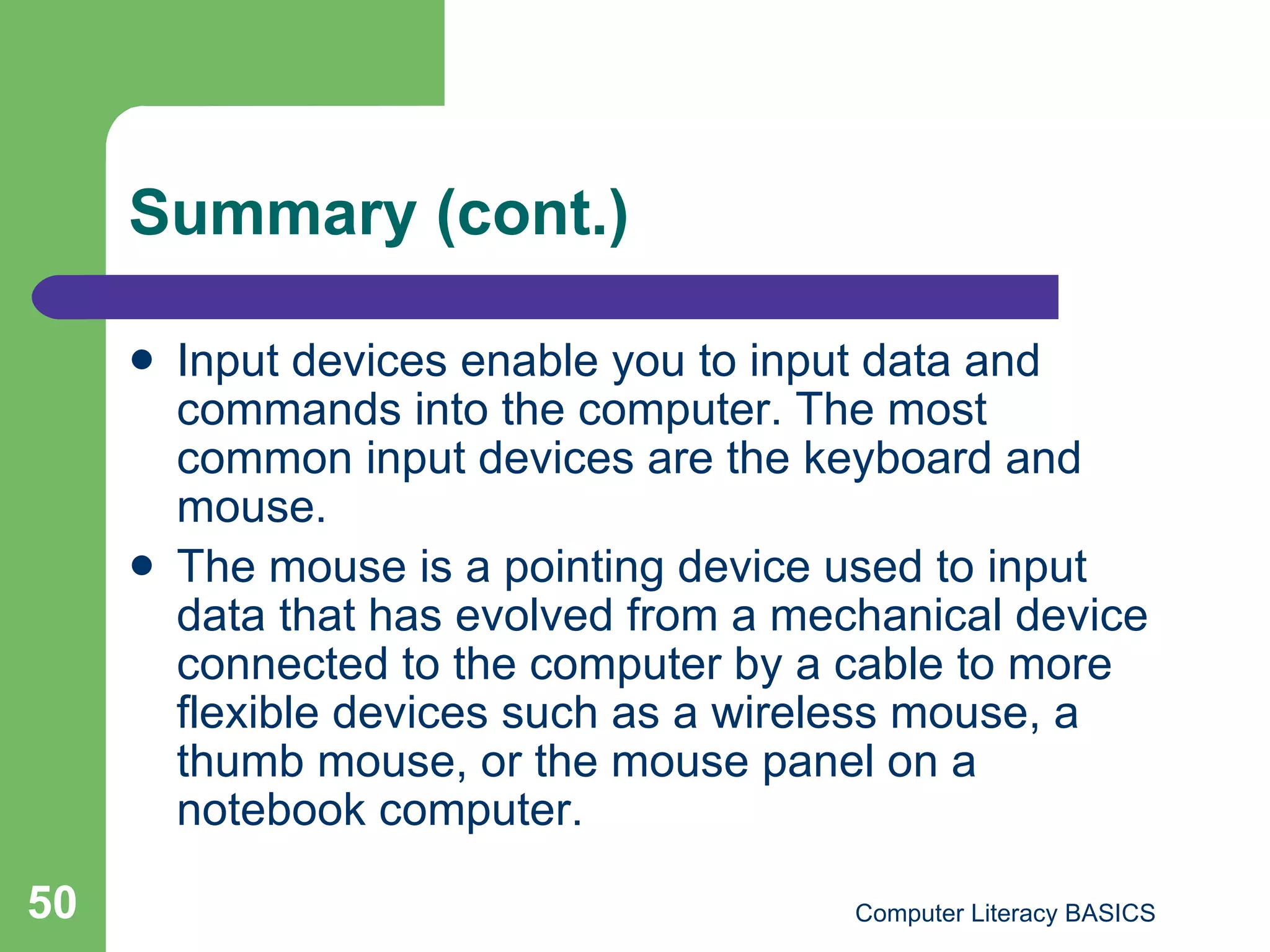 Summary (cont.) Input devices enable you to input data and commands into the computer. The most common input devices are the keyboard and mouse. The mouse is a pointing device used to input data that has evolved from a mechanical device connected to the computer by a cable to more flexible devices such as a wireless mouse, a thumb mouse, or the mouse panel on a notebook computer. 