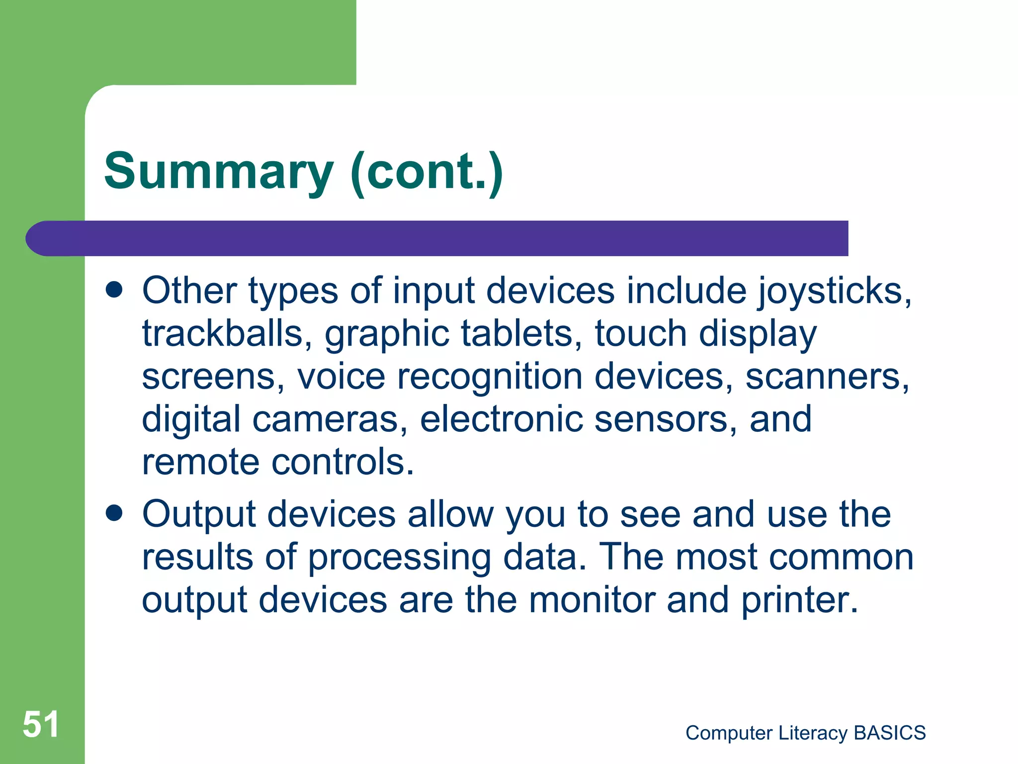 Summary (cont.) Other types of input devices include joysticks, trackballs, graphic tablets, touch display screens, voice recognition devices, scanners, digital cameras, electronic sensors, and remote controls. Output devices allow you to see and use the results of processing data. The most common output devices are the monitor and printer. 