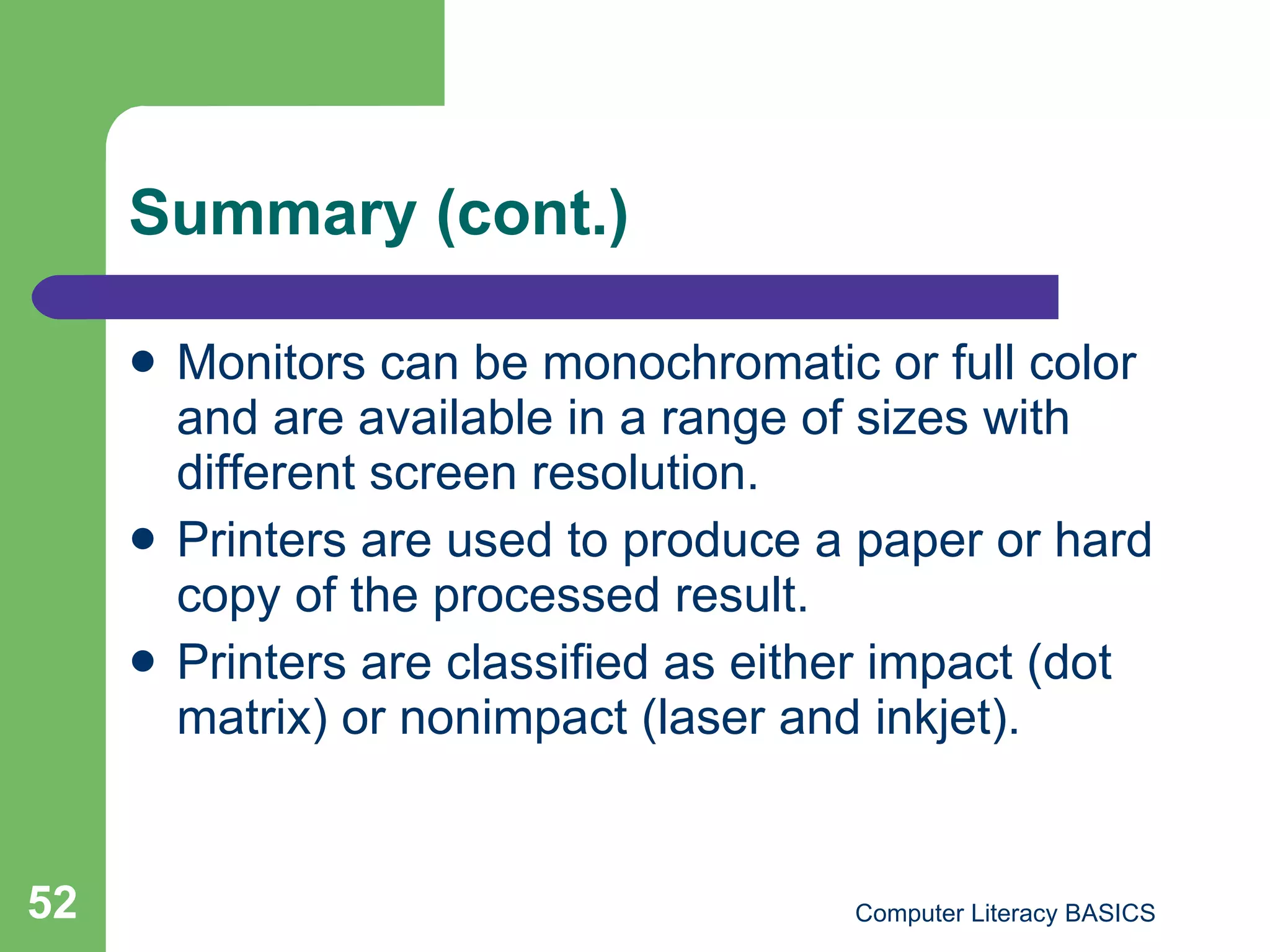 Summary (cont.) Monitors can be monochromatic or full color and are available in a range of sizes with different screen resolution. Printers are used to produce a paper or hard copy of the processed result. Printers are classified as either impact (dot matrix) or nonimpact (laser and inkjet). 