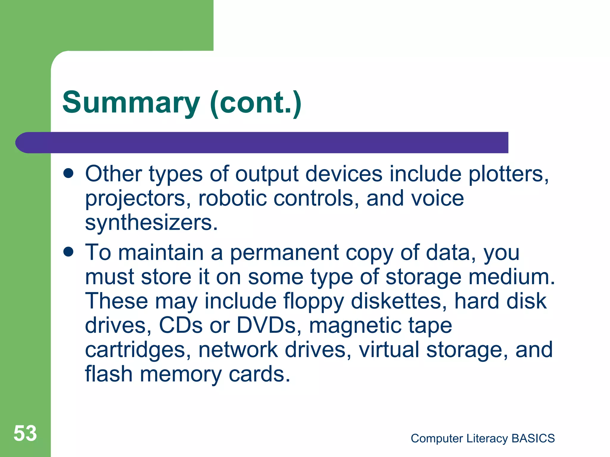 Summary (cont.) Other types of output devices include plotters, projectors, robotic controls, and voice synthesizers. To maintain a permanent copy of data, you must store it on some type of storage medium. These may include floppy diskettes, hard disk drives, CDs or DVDs, magnetic tape cartridges, network drives, virtual storage, and flash memory cards. 