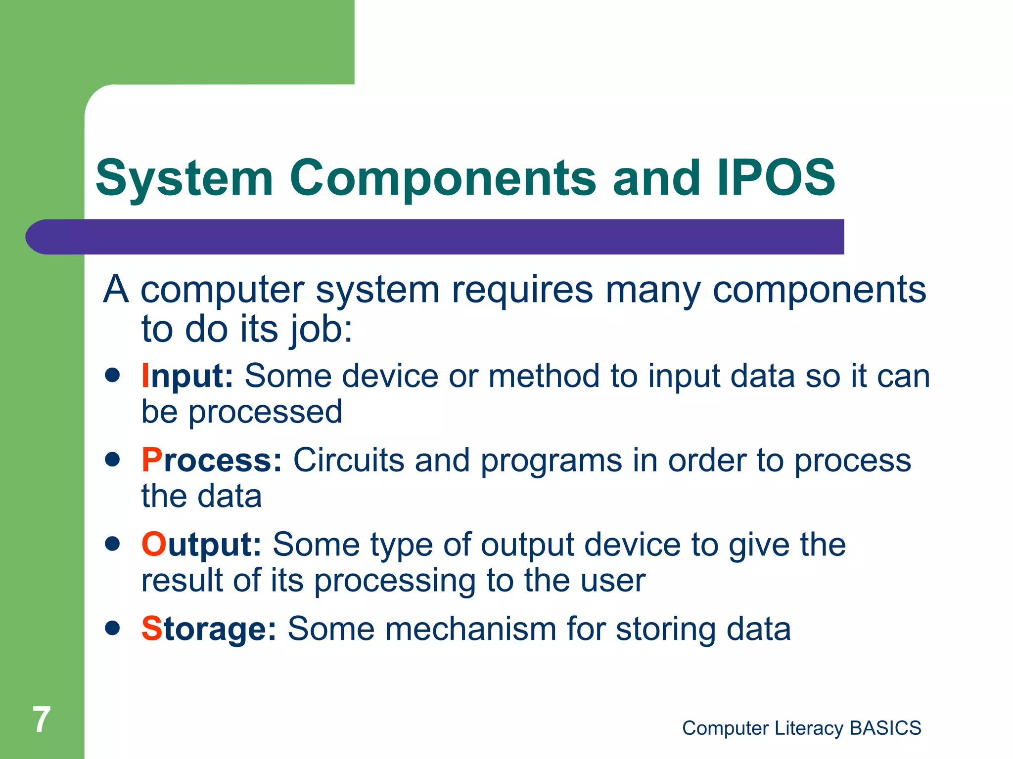 System Components and IPOS A computer system requires many components to do its job: I nput:  Some device or method to input data so it can be processed P rocess:  Circuits and programs in order to process the data O utput:  Some type of output device to give the result of its processing to the user S torage:  Some mechanism for storing data 