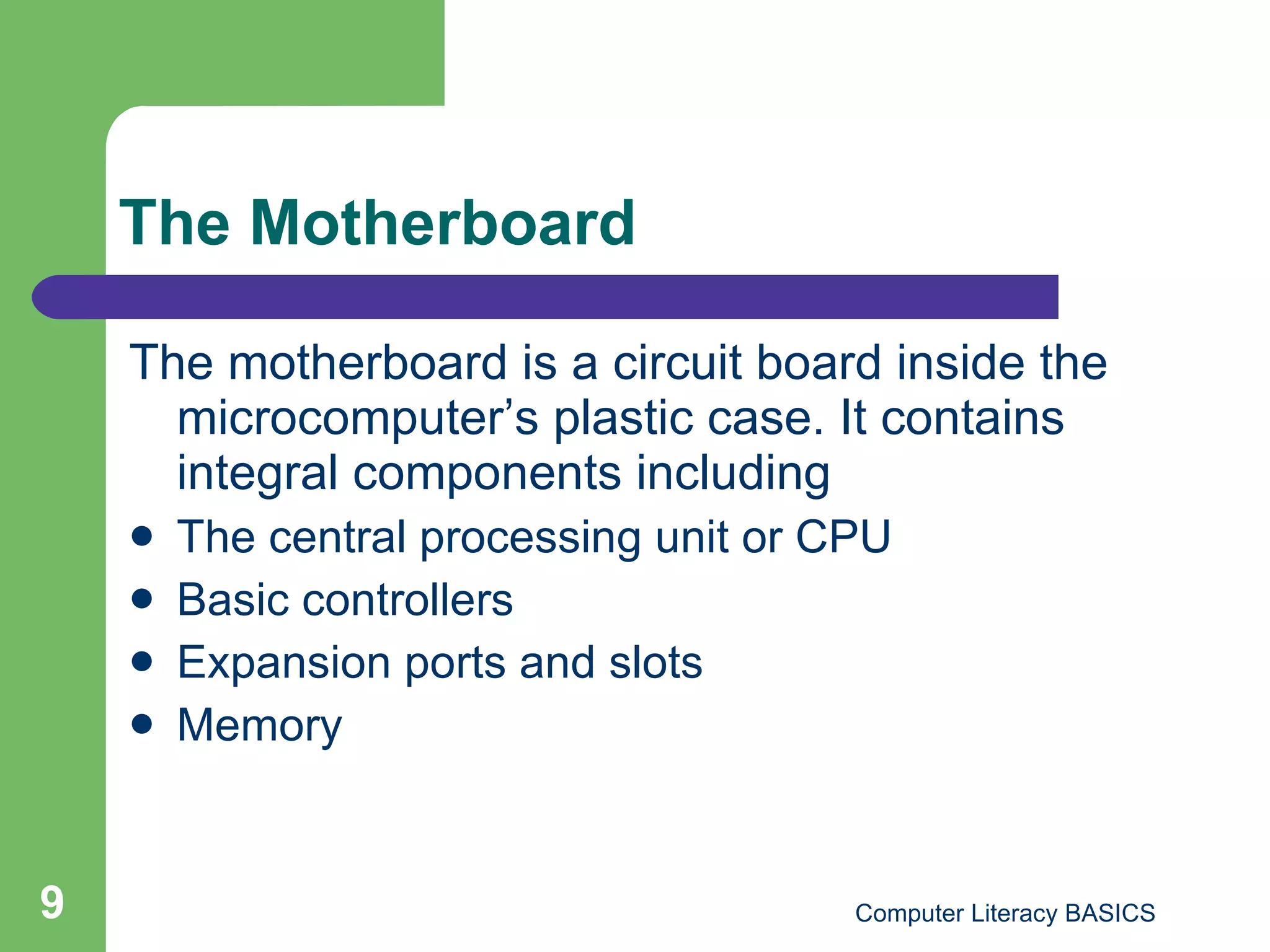 The Motherboard The motherboard is a circuit board inside the microcomputer’s plastic case. It contains integral components including The central processing unit or CPU Basic controllers Expansion ports and slots Memory 