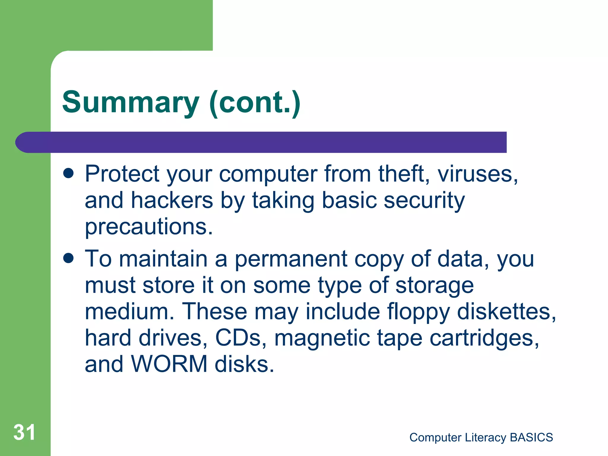 Summary (cont.) Protect your computer from theft, viruses, and hackers by taking basic security precautions. To maintain a permanent copy of data, you must store it on some type of storage medium. These may include floppy diskettes, hard drives, CDs, magnetic tape cartridges, and WORM disks. 
