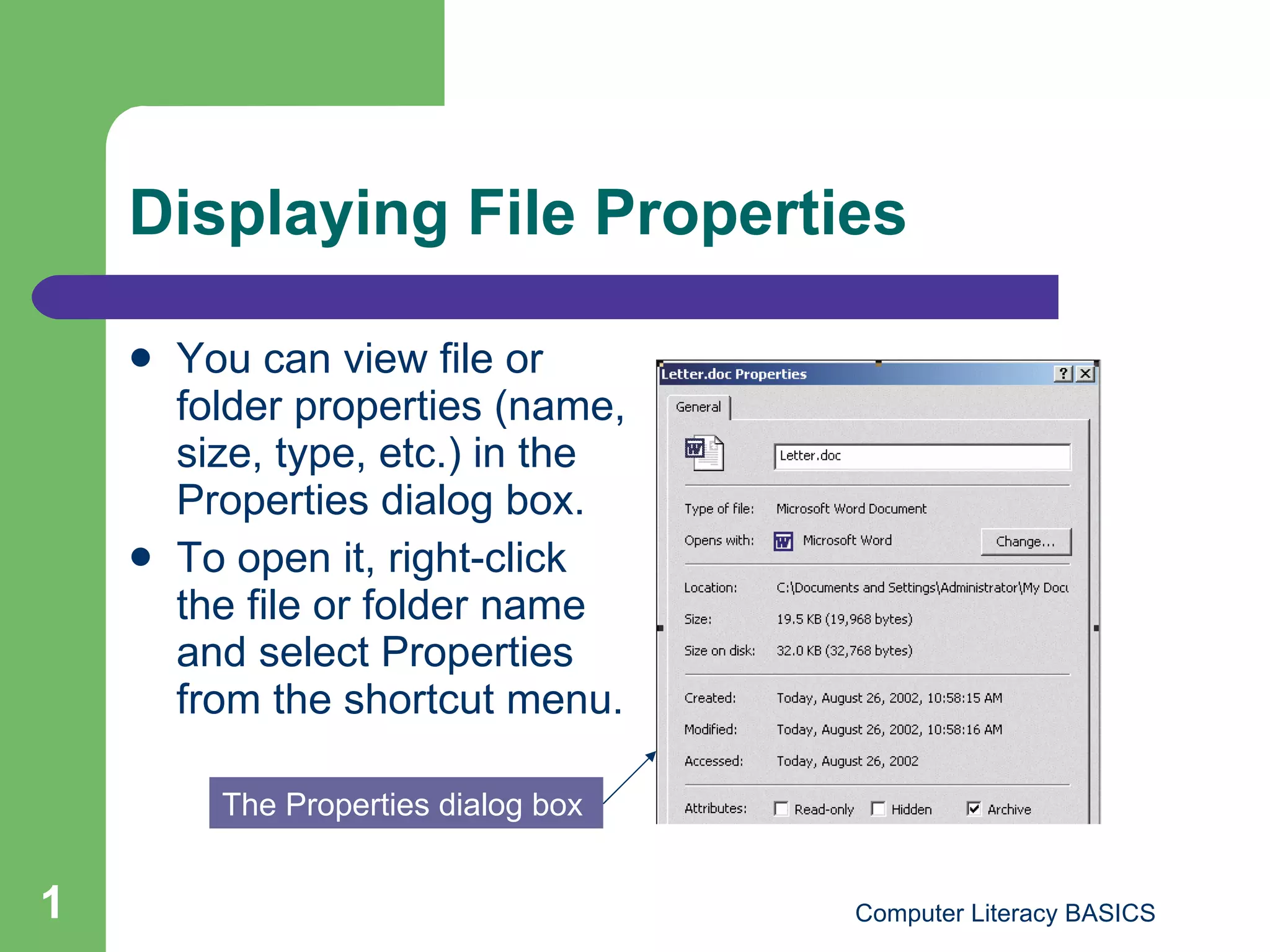 Displaying File Properties You can view file or folder properties (name, size, type, etc.) in the Properties dialog box. To open it, right-click the file or folder name and select Properties from the shortcut menu. The Properties dialog box 
