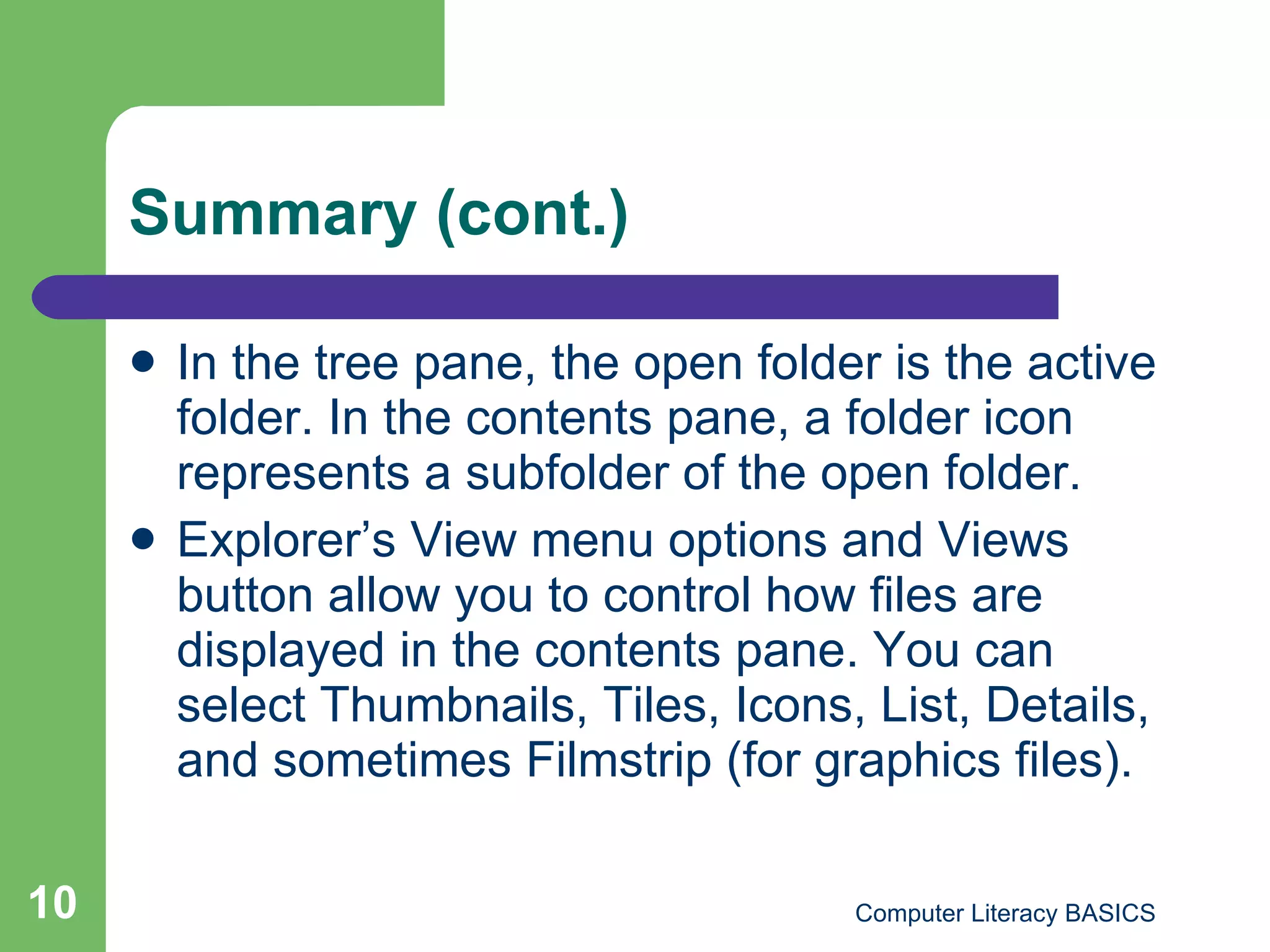Summary (cont.) In the tree pane, the open folder is the active folder. In the contents pane, a folder icon represents a subfolder of the open folder. Explorer’s View menu options and Views button allow you to control how files are displayed in the contents pane. You can select Thumbnails, Tiles, Icons, List, Details, and sometimes Filmstrip (for graphics files).  