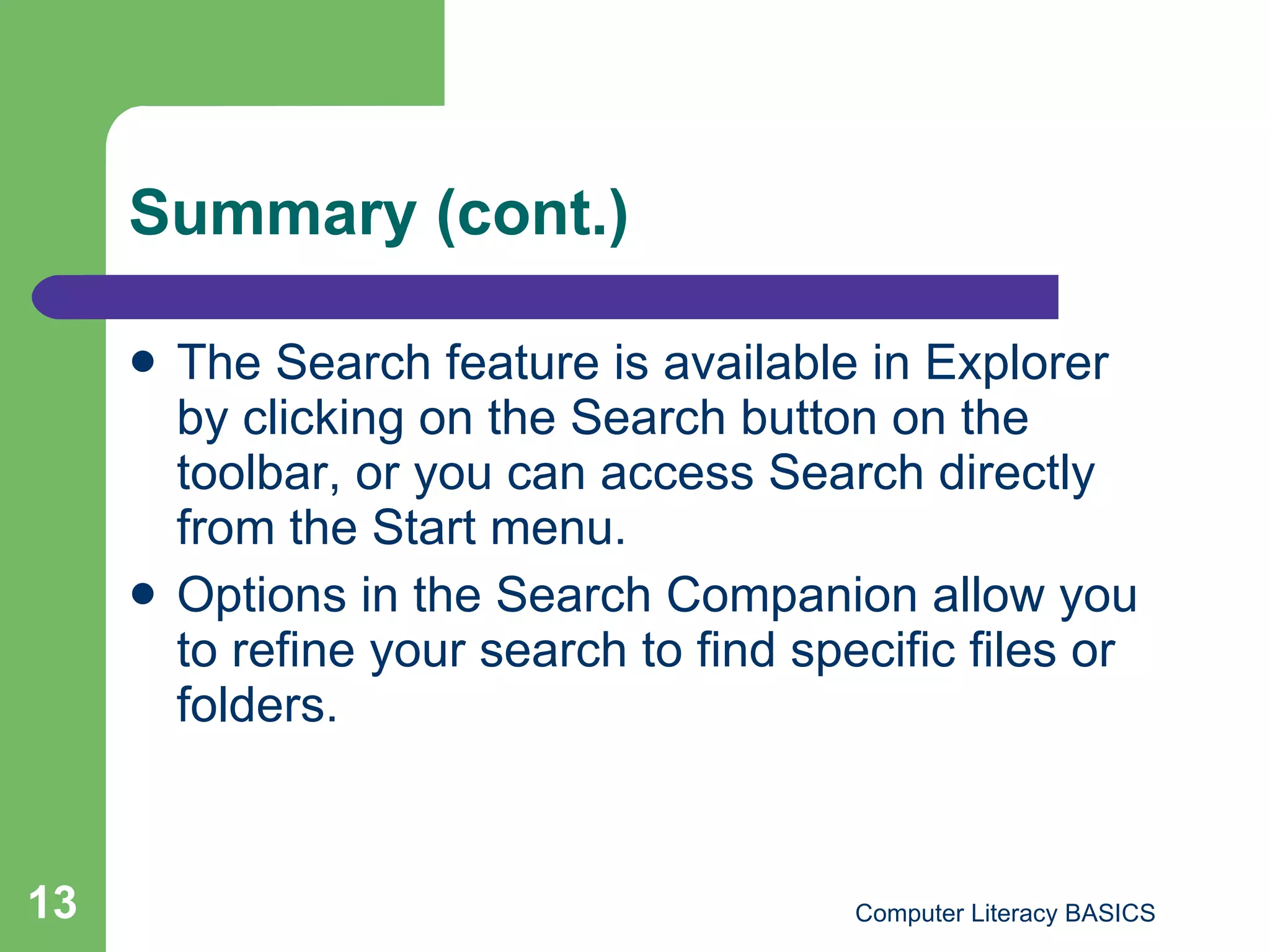 Summary (cont.) The Search feature is available in Explorer by clicking on the Search button on the toolbar, or you can access Search directly from the Start menu.  Options in the Search Companion allow you to refine your search to find specific files or folders.  